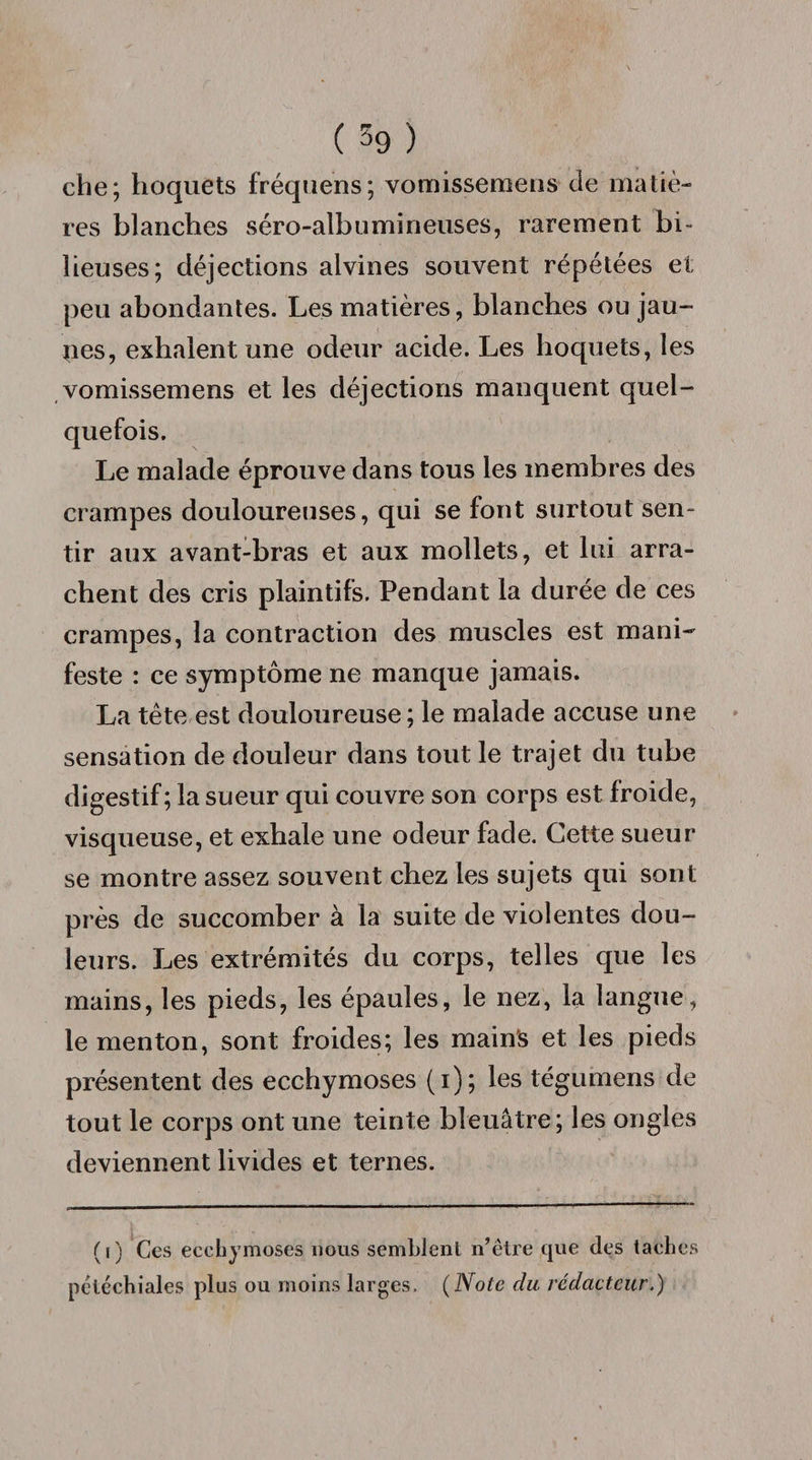 ( 59 ) che; hoquets fréquens; vomissemens de matiè¬ res blanches séro-albumirieuses, rarement bi- lieuses; déjections alvines souvent répétées et peu abondantes. Les matières, blanches ou jau¬ nies, exhalent une odeur acide. Les hoquets, les vomissemens et les déjections manquent quel- Le malade éprouve dans tous les membres des crampes douloureuses, qui se font surtout sen¬ tir aux avant-bras et aux mollets, et lui arra¬ chent des cris plaintifs. Pendant la durée de ces crampes, la contraction des muscles est mani¬ feste : ce symptôme ne manque jamais. La tête est douloureuse; le malade accuse une sensation de douleur dans tout le trajet du tube digestif; la sueur qui couvre son corps est froide, visqueuse, et exhale une odeur fade. Cette sueur se montre assez souvent chez les sujets qui sont près de succomber à la suite de violentes dou¬ leurs. Les extrémités du corps, telles que les mains, les pieds, les épaules, le nez, la langue, le menton, sont froides; les mains et les pieds présentent des ecchymoses (i); les tégumens de tout le corps ont une teinte bleuâtre; les ongles deviennent livides et ternes. (i) Ces ecchymoses nous semblent n’être que des taches pcléchiales plus ou moins larges. (Note du rédacteur.)