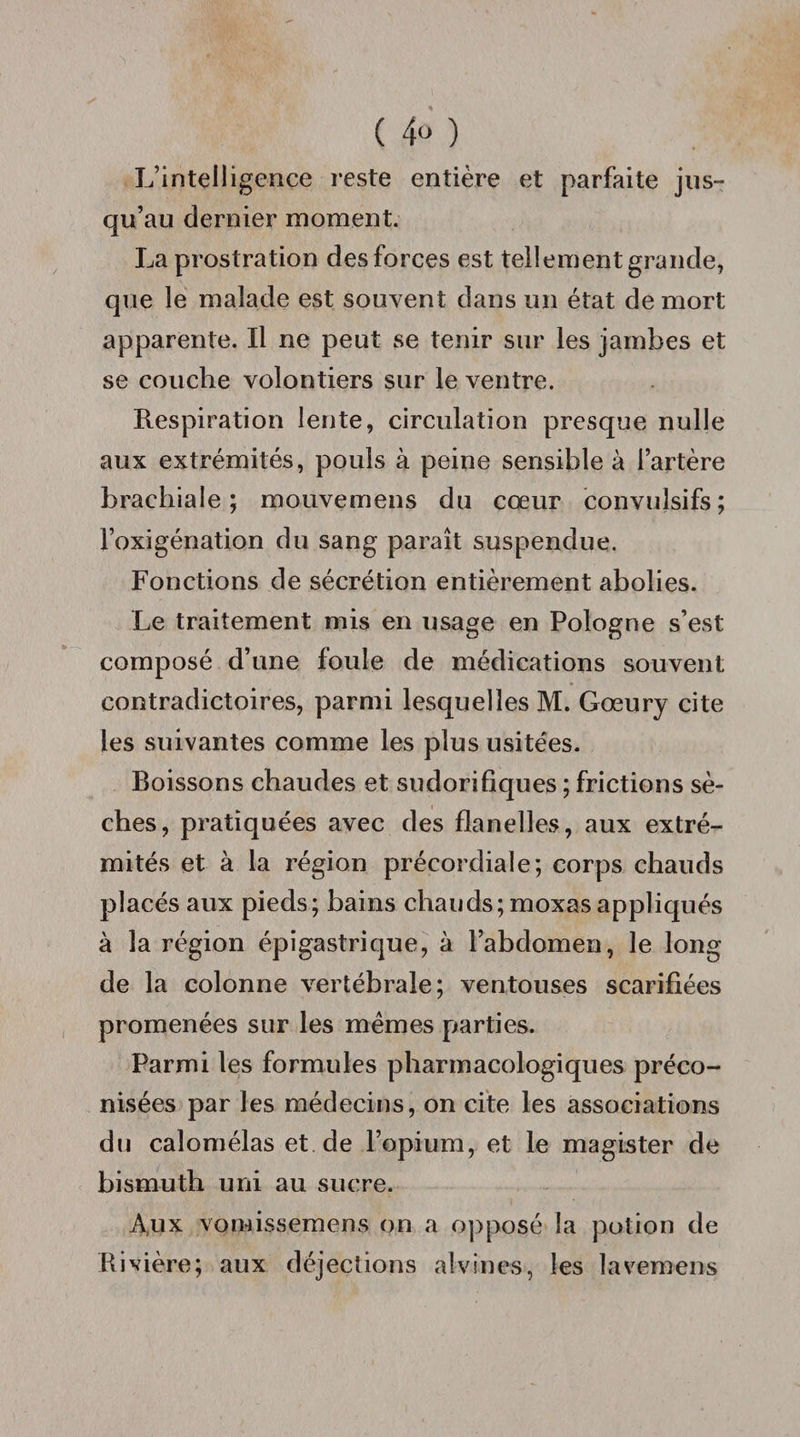( 4° ) L’intelligence reste entière et parfaite jus¬ qu’au dernier moment. La prostration des forces est tellement grande, que le malade est souvent dans un état de mort apparente. Il ne peut se tenir sur les jambes et se couche volontiers sur le ventre. Respiration lente, circulation presque nulle aux extrémités, pouls à peine sensible à l’artère brachiale; mouvemens du cœur convulsifs; l’oxigénation du sang paraît suspendue. Fonctions de sécrétion entièrement abolies. Le traitement mis en usage en Pologne s’est composé d’une foule de médications souvent contradictoires, parmi lesquelles M. Gœury cite les suivantes comme les plus usitées. Boissons chaudes et sudorifiques ; frictions sè¬ ches, pratiquées avec des flanelles, aux extré¬ mités et à la région précordiale; corps chauds placés aux pieds; bains chauds; moxasappliqués à la région épigastrique, à l’abdomen, le long de la colonne vertébrale; ventouses scarifiées promenées sur les memes parties. Parmi les formules pharmacologiques préco¬ nisées par les médecins, on cite les associations du calomélas et de l’opium, et le magister de bismuth uni au sucre. A,ux vorwissemens on a opposé la potion de Rivière; aux déjections alvines, les lavemens