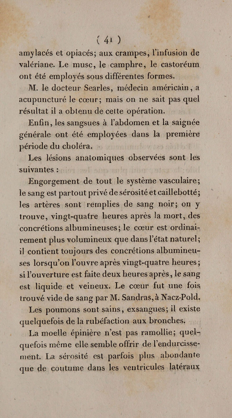 (40 amylacés et opiacés; aux crampes, l’infusion de valériane. Le musc, le camphre, le castoréum ont été employés sous différentes formes. M. le docteur Searles, médecin américain, a acupuncture le cœur; mais on ne sait pas quel résultat il a obtenu de cette opération. Enfin, les sangsues à l’abdomen et la saignée générale ont été employées dans la première période du choléra. Les lésions anatomiques observées sont les suivantes : Engorgement de tout le système vasculaire; le sang est partout privé de sérosité et caillebotté ; les artères sont remplies de sang noir; on y trouve, vingt-quatre heures après la mort, des concrétions albumineuses; le cœur est ordinai¬ rement plus volumineux que dans l’état naturel; il contient toujours des concrétions albumineu¬ ses lorsqu’on l’ouvre après vingt-quatre heures; si l’ouverture est faite deux heures après, le sang est liquide et veineux. Le cœur fut une fois trouvé vide de sang par M. Sandras,à Nacz-Pold. Les poumons sont sains, exsangues; il existe quelquefois de la rubéfaction aux bronches. La moelle épinière n’est pas ramollie; quel¬ quefois meme elle semble offrir de l’endurcisse¬ ment. La sérosité est parfois plus abondante que çle coutume dans les ventricules latéraux