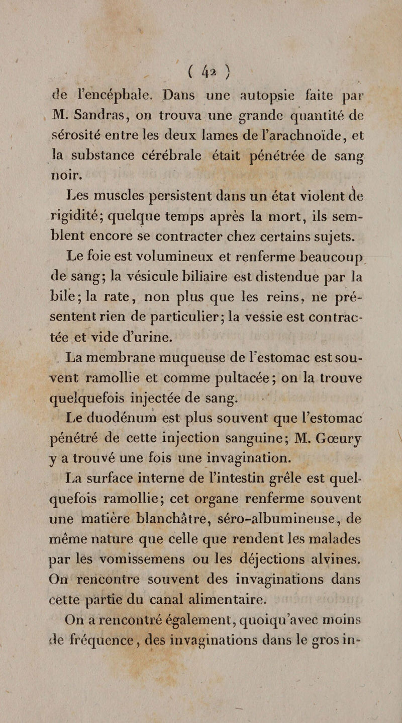 ( 4* ) de l’encéphale. Dans une autopsie faite par M. Sandras, on trouva une grande quantité de sérosité entre les deux lames de l’arachnoïde, et la substance cérébrale était pénétrée de sang noir. Les muscles persistent dans un état violent cïe rigidité; quelque temps après la mort, ils sem¬ blent encore se contracter chez certains sujets. Le foie est volumineux et renferme beaucoup de sang; la vésicule biliaire est distendue par la bile; la rate, non plus que les reins, ne pré¬ sentent rien de particulier; la vessie est contrac¬ tée et vide d’urine. La membrane muqueuse de l’estomac est sou¬ vent ramollie et comme pultacée ; on la trouve quelquefois injectée de sang. Le duodénum est plus souvent que l’estomac pénétré de cette injection sanguine; M. Gœury y a trouvé une fois une invagination. La surface interne de l’intestin grêle est quel¬ quefois ramollie; cet organe renferme souvent une matière blanchâtre, séro-albumineuse, de même nature que celle que rendent les malades par les vomissemens ou les déjections alvines. On rencontre souvent des invaginations dans cette partie du canal alimentaire. On a rencontré également, quoiqu’avec moins de fréquence, des invaginations dans le gros in-