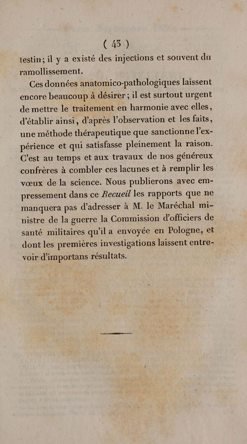 ( 45 ) testin; il y a existé des injections et souvent du ramollissem en t. Ces données anatomico-pathologiques laissent encore beaucoup à désirer; il est surtout urgent de mettre le traitement en harmonie avec elles, d’établir ainsi, d’après l’observation et les faits, une méthode thérapeutique que sanctionne l’ex¬ périence et qui satisfasse pleinement la raison. C’est au temps et aux travaux de nos généreux confrères à combler ces lacunes et à remplir les vœux de la science. TNbus publierons avec em¬ pressement dans ce Recueil les rapports que ne manquera pas d’adresser a M. le Maréchal mi¬ nistre de la guerre la Commission d officiers de santé militaires qu’il a envoyée en Pologne, et dont les premières investigations laissent entre¬ voir d’importans résultats.