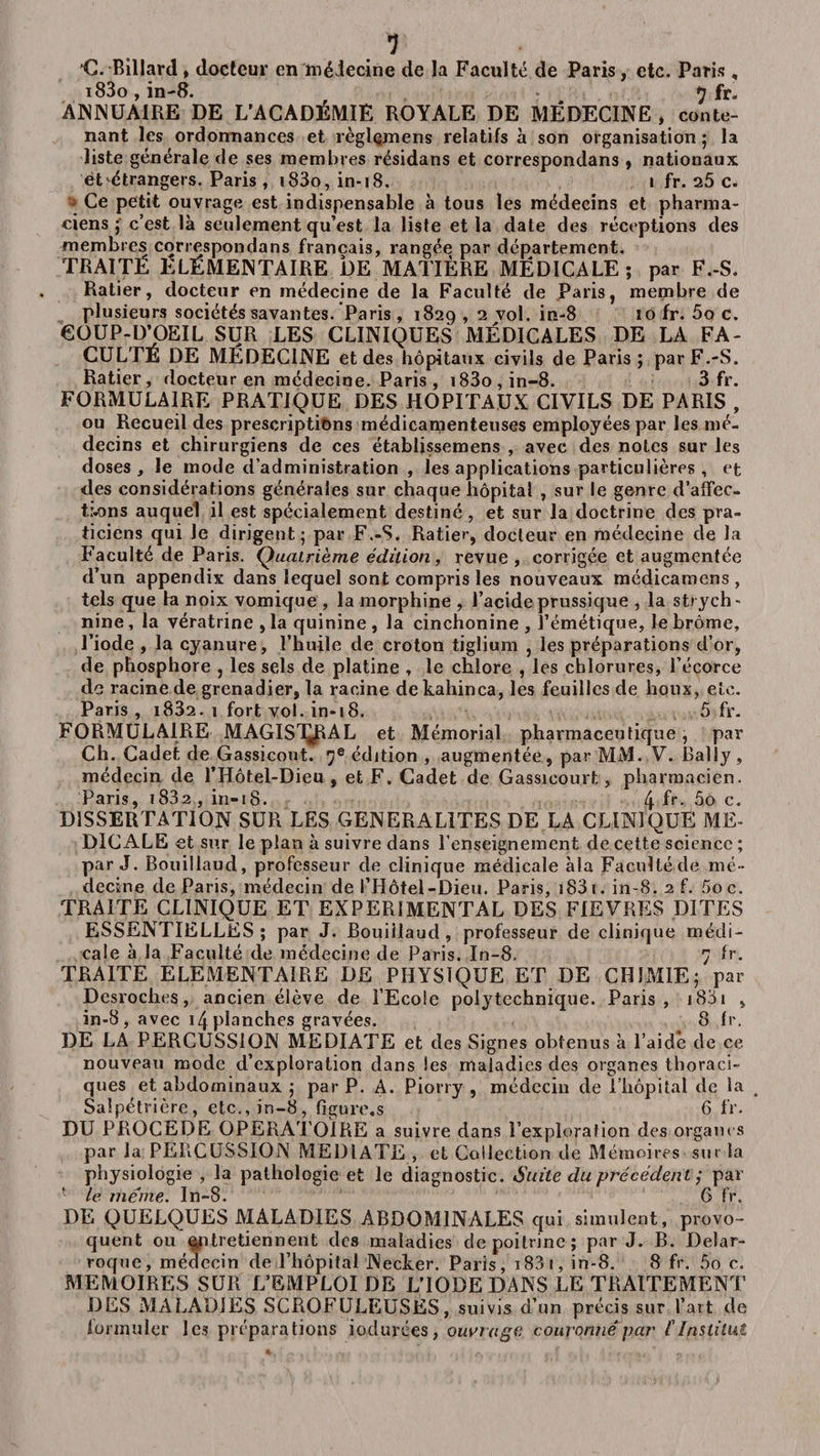 *C. Billard, docteur en médecine de la Faculté de Paris, etc. Paris, i83o , in-8. *j fr. ANNUAIRE DE L’ACADÉMIE ROYALE DE MÉDECINE , conte¬ nant les ordonnances et règlçmens relatifs à son organisation ; la liste générale de ses membres résidans et correspondans , nationaux et étrangers. Paris, i83o, in-18. i fr. 25 c. Ce petit ouvrage est indispensable à tous les médecins et pharma¬ ciens 5 c’est là seulement qu’est la liste et la date des réceptions des membres correspondans français, rangée par département. traité Elémentaire de matière médicale ; par f.-s. Ratier, docteur en médecine de la Faculté de Paris, membre de plusieurs sociétés savantes. Paris, 1829 , 2 vol. in-8 10 fr. 5q c. COUP-D’OEIL SUR LES CLINIQUES MÉDICALES DE LA FA¬ CULTÉ DE MÉDECINE et des hôpitaux civils de Paris; par F.-S. Ratier, docteur en médecine. Paris , i83o,in-8. Sfr. FORMULAIRE PRATIQUE DES HOPITAUX CIVILS DE PARIS , ou Recueil des prescriptions médicamenteuses employées par les mé¬ decins et chirurgiens de ces établissemens , avec des notes sur les doses, le mode d’administration , les applications particulières , et des considérations générales sur chaque hôpital , sur le genre d'affec¬ tions auquel il est spécialement destiné , et sur la doctrine des pra¬ ticiens qui le dirigent; par F.-S. Ratier, docteur en médecine de la Faculté de Paris. Quatrième édition, revue, corrigée et augmentée d’un appendix dans lequel sont compris les nouveaux médicamens , tels cpie la noix vomique , la morphine , l’acideprussique , la strych¬ nine , la vératrine , la quinine , la cinchonine , l’émétique, le brome, l’iode , la cyanure, l’huile de croton tiglium , les préparations d’or, de phosphore , les sels de platine , le chlore , les chlorures, l’écorce de racine de grenadier, la racine de kahinca, les feuilles de houx, etc. Paris, i832. 1 fort vol. in-18. 5 fr. FORMULAIRE MAGISTRAL et Mémorial pharmaceutique, par Ch. Cadet de Gassicout. 7e édition , augmentée, par MM. V. Rally, médecin de l’Hôtel-Dieu , et F. Cadet de Gassicourt, pharmacien. Paris, i832 , in-18. 4 h- 5o c. DISSERTATION SUR LES GENERALITES DE LA CLINIQUE ME¬ DICALE et sur le plan à suivre dans l’enseignement de cette science ; par J. Bouillaud, professeur de clinique médicale àla Facultéde mé¬ decine de Paris, médecin de l’Hôtel-Dieu. Paris, i83i. in-8. 2 f. 5oc. TRAITE CLINIQUE ET EXPERIMENTAL DES FIEVRES DITES ESSENTIELLES ; par J. Bouillaud , professeur de clinique médi¬ cale à la Faculté de médecine de Paris. In-8. 7 fr. TRAITE ELEMENTAIRE DE PHYSIQUE ET DE CHIMIE; par Desroclies, ancien élève de l’Ecole polytechnique. Paris, i83i , in-8, avec 14planches gravées. 8 fr. DE LA PERCUSSION MEDIATE et des Signes obtenus à l’aide de ce nouveau mode d’exploration dans les maladies des organes thoraci¬ ques et abdominaux ; par P. A. Piorry , médecin de l’hôpital de la Salpétrière, etc., in-8, figure,s 6 fr. DU PROCEDE OPERATOIRE a suivre dans l’exploration des organes par la PERCUSSION MEDIATE , et Collection dé Mémoires sur la physiologie , la pathologie et le diagnostic. Suite du précédent ; par ■ le meme. In-8. 6 fr. DE QUELQUES MALADIES ABDOMINALES qui simulent, provo¬ quent ou entretiennent des maladies de poitrine; par J. B. Delar- roque, médecin de l’hôpital Necker. Paris, i83i, in-8. 8 fr. 5o c. MEMOIRES SUR L’EMPLOI DE L’IODE DANS LE TRAITEMENT DES MALADIES SCROFULEUSES, suivis d’un précis sur l’art de formuler les préparations iodurées, ouvrage couronné par f Institut