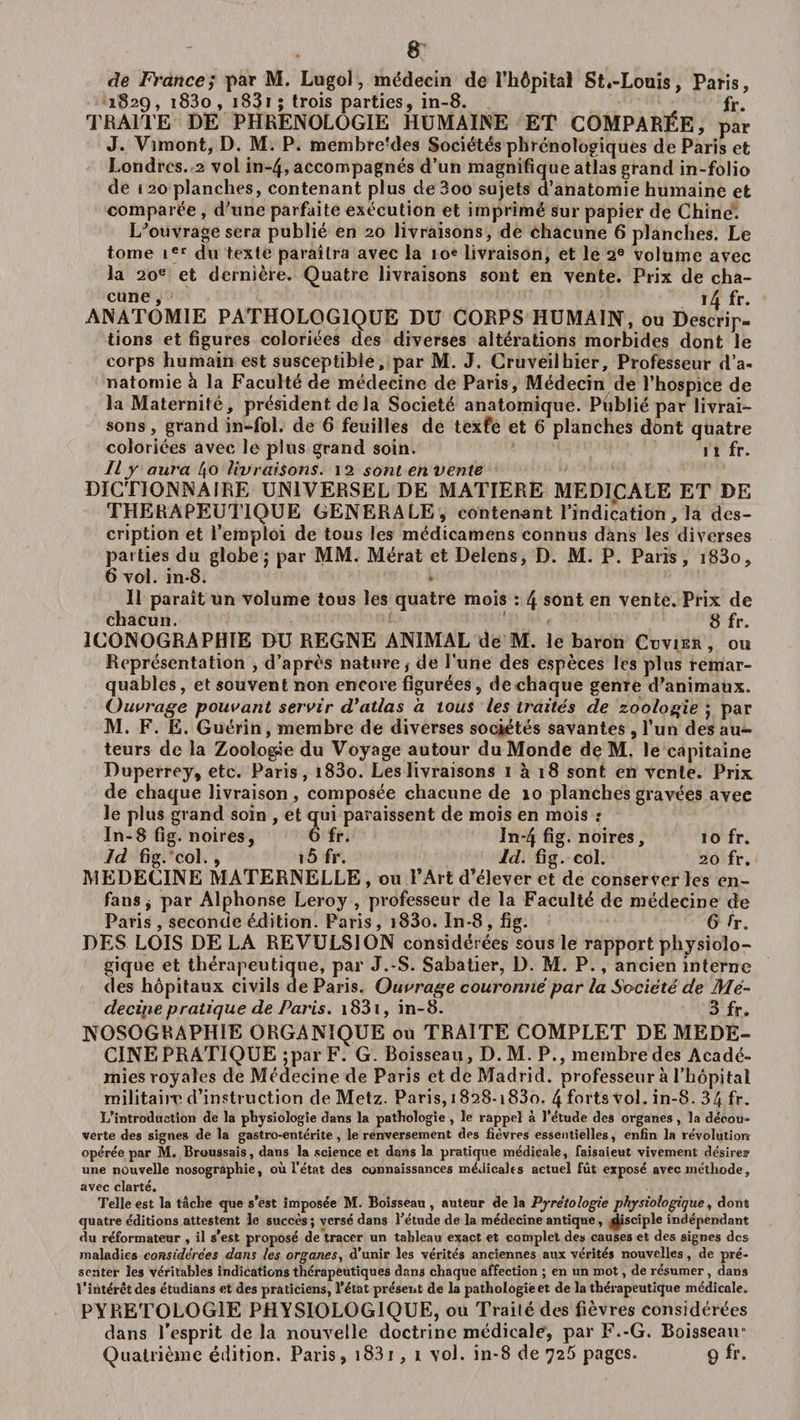 de France; par M. Lugol, médecin de î’hôpital Stâ-Louis, Paris, 1829, i83o, 1831 ; trois parties, in-8. fr. TRAITE DE PHRENOLOGIE HUMAINE ET COMPARÉE, par J. Vimont, D. M. P. membrerdes Sociétés phrénologiques de Paris et Londres. 2 vol in~4, accompagnés d’un magnifique atlas grand in-folio de 120 planches, contenant plus de3oo sujets a anatomie humaine et comparée , d’une parfaite exécution et imprimé sur papier de Chine. LJouvrage sera publié en 20 livraisons, de chacune 6 planches. Le tome ier du texte paraîtra avec la 10e livraison, et le 2e volume avec la 20e et dernière. Quatre livraisons sont en vente. Prix de cha¬ cune, 14 fr. ANATOMIE PATHOLOGIQUE DU CORPS HUMAIN, ou Descrip¬ tions et figures coloriées des diverses altérations morbides dont le corps humain est susceptible, par M. J. Cruveilhier, Professeur d’a¬ natomie à la Faculté de médecine de Paris, Médecin de l’hospice de la Maternité, président de la Société anatomique. Publié par livrai¬ sons , grand in-fol. de 6 feuilles de texte et 6 planches dont quatre coloriées avec le plus grand soin. 11 fr. Il y aura 4o livraisons. 12 sont en vente DICTIONNAIRE UNIVERSEL DE MATIERE MEDICALE ET DE THERAPEUTIQUE GENERALE, contenant l’indication, la des¬ cription et l’emploi de tous les médicamens connus dans les diverses parties du globe$ par MM. Mérat et Delens, D. M. P. Paris, i83o, 6 vol. in-8. Il paraît un volume tous les quatre mois : 4 sont en vente. Prix de chacun. 8 fr. ICONOGRAPHIE DU REGNE ANIMAL de M. le baron Cuvier, ou Représentation , d’après nature, de l'une des espèces les plus remar¬ quables, et souvent non encore figurées, de chaque genre d’animaux. Ouvrage pouvant servir d’atlas à tous les traités de zoologie ; par M. F. E. Guérin, membre de diverses sociétés savantes, l’un des au¬ teurs de la Zoologie du Voyage autour du Monde de M. le capitaine Duperrey, etc. Paris, i83o. Les livraisons 1 à 18 sont en vente. Prix de chaque livraison , composée chacune de 10 planches gravées avee le plus grand soin , et qui paraissent de mois en mois : In-8 fig. noires, 6 fr. In*4 fig. noires, 10 fr. là fig. col., i5 fr. ld. fig. col. 20 fr. MEDECINE MATERNELLE , ou l’Art d’élever et de conserver les en- fans j par Alphonse Leroy , professeur de la Faculté de médecine de Paris , seconde éxlition. Paris, i83o. In-8, fig. 6 fr. DES LOIS DELA REVULSION considérées sous le rapport physiolo¬ gique et thérapeutique, par J.-S. Sabatier, D. M. P., ancien interne des hôpitaux civils de Paris. Ouvrage couronné par la Société de Mé¬ decine p ratique de Paris. 1831, in-8. 3 fr. NOSOGRAPHIE ORGANIQUE ou TRAITE COMPLET DE MEDE¬ CINE PRATIQUE ;par F. G. Boisseau, D. M. P., membre des Acadé¬ mies royales de Médecine de Paris et de Madrid, professeur à l’hôpital militaire d’instruction de Metz. Paris, 1828-i83o. 4 forts vol. in-8. 34 fr. L’introduction de la physiologie dans la pathologie , le rappel à l’étude des organes, la décou¬ verte des signes de la gastro-entérite, le renversement des fièvres essentielles, enfin la révolution opérée par M. Broussais, dans la science et dans la pratique médicale, faisaieut vivement désire!? une nouvelle nosographie, où l'état des connaissances médicales actuel fût exposé avec méthode, avec clarté. Telle est la tâche que s’est imposée M. Boisseau , auteur de la Pyrétologie physiologique, dont quatre éditions attestent le succès ; versé dans l’étude de la médecine antique, disciple indépendant du réformateur , il s’est proposé de tracer un tableau exact et complet des causes et des signes des maladies considérées dans les organes., d’unir les vérités anciennes aux vérités nouvelles, de pré¬ senter les véritables indications thérapeutiques dans chaque affection ; en un mot, de résumer, dans l'intérêt des étudians et des praticiens, l’état présent de la pathologie et de la thérapeutique médicale. PYRETOLOGIE PHYSIOLOGIQUE, ou Traité des fièvres considérées dans l’esprit delà nouvelle doctrine médicale, par F.-G. Boisseau0 Quatrième édition. Paris, 1831, 1 vol. in-8 de 726 pages. 9 fr.