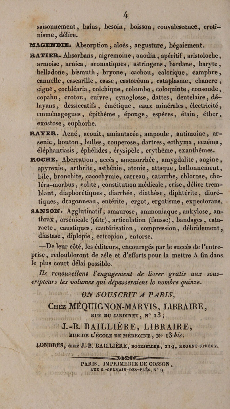 saisonnement, bains, besoin, boisson, convalescence, créti¬ nisme , délire. MAGENDIE. Absorption , aloès , angusture, bégaiement. RATIER. Absorbans, aigremoine, anodin, apéritif, aristoloche, armoise, arnica, aromatiques, astringens, bardane, baryte, belladone, bismuth , bryone , cachou, calorique, camphre, cannelle, cascarille, casse, castoréum, cataplasme, chancre, ciguë , cochléaria, colchique, Colombo , coloquinte , consoude, copahu, crotoii, cuivre, cynoglosse, dattes, dentelaire, dé- layans , dessiccatifs, émétique, eaux minérales , électricité, emménagogues, épithème , éponge, espèces, étain, éther, exostose, euphorbe. RAYER. Acné, aconit, amiantacée, ampoule, antimoine, ar¬ senic , bouton , bulles, couperose, dartres, ecthyma , eczéma, éléphantiasis , éphélides , érysipèle , erythème , exanthèmes. ROCHE. Aberration, accès, aménorrhée, amygdalite , angine, apyrexie, arthrite, asthénie , atonie , attaque, ballonnement, bile, bronchite, cacochymie, carreau, catarrhe, chlorose, cho- léra-morbus , colite, constitution médicale , crise, délire trem¬ blant, diaphoniques , diarrhée, diathèse, diphtérite, diuré¬ tiques, dragonneau, entérite, ergot, ergotisme, expectorans. SANSOÏÏf. Agglutinatif, amaurose, ammoniaque, ankylosé, an¬ thrax , arsénicale (pâte), articulation (fausse), bandages , cata¬ racte , caustiques, cautérisation , compression, débridement, diastase , diplopie , ectropion , entorse. —De leur côté, les éditeurs, encouragés par le succès de Fentre- prise, redoubleront de zèle et d’efforts pour la mettre à fin dans, le plus court délai possible. Ils renouvellent rengagement de livrer gratis aux sous çripteurs les volumes qui dépasseraient le nombre quinze. ON SOUSCRIT A PARIS, Chez MÉQUIGNON-MARVIS, LIBRAIRE, RUE DU JARDINET , N° I 3 ; J.-B. BAILLIÈRE, LIBRAIRE, rue de l’école de médecine , nj i3 bis. hOHDK.ES, chez J.-B. BAILLIÈRE , BOOKSfXLER, 2ig, REGENT-STREE^b, — —— PARIS , IMPRIMERIE DE GOSSON , RUE S.-GERM,AIN-DES-!PRÉS, n° g.