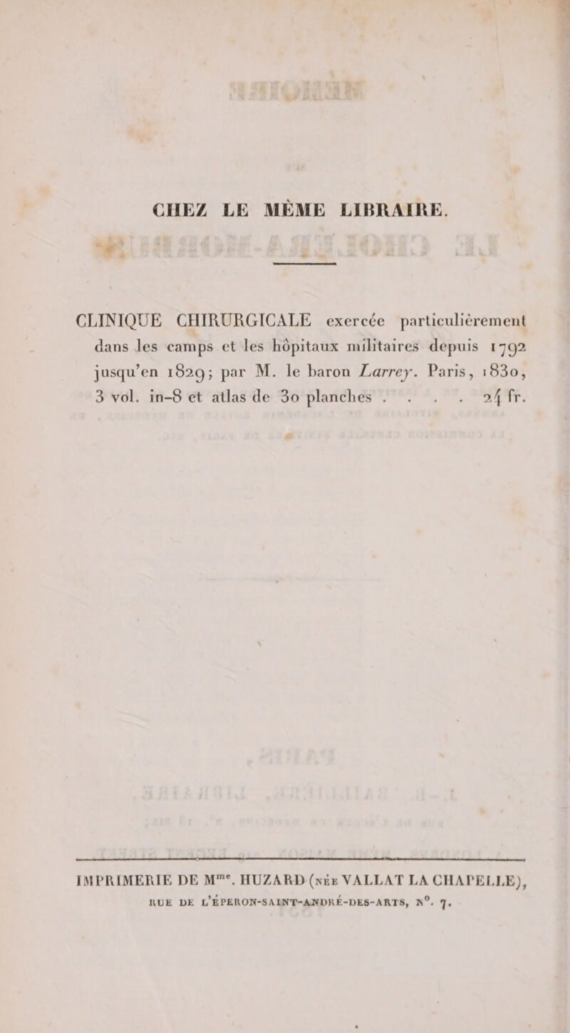 CHEZ LE MÊME LIERAIUE. CLINIQUE CHIRURGICALE exercée parliculièremenl dans les camps et les hôpitaux militaires depuis 1792 jusqu’en 1829; par M. le baron Larrey. Paris, i83o, 3 vol. in-8 et atlas de 3o planches . . . . o./j fr. IMPRIMERIE DE M*”'. IIUZARl) (néeVALLAT LA CHArEl.EE;, KDE UE l’bPEROW-SA1NT-AJ»URÉ-UES-ARTS, 7,