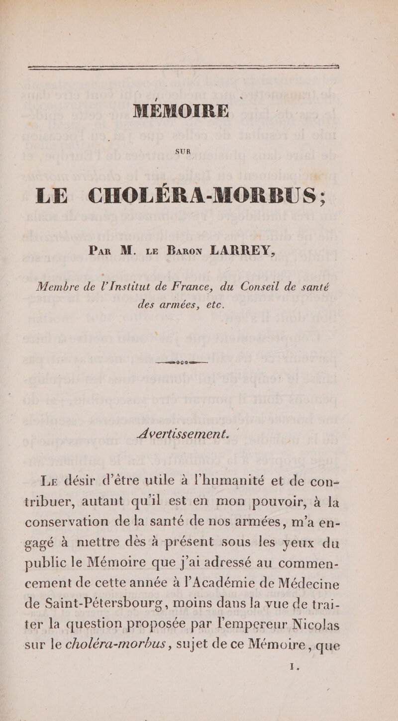 a F MÉMOIRE ' SUR LE CHOLÉRA-MOMSUS; Par M. le Baron LABRE Membre de l'Institut de France, du Conseil de santé des armées, etc. Avertissement. Le désir cFétre utile à l’humanité et de con¬ tribuer, autant qu’il est en mon pouvoir, à la conservation de la santé de nos armées, m’a en¬ gagé à mettre dès à présent sous les yeux du public le Mémoire que j’ai adressé au commen¬ cement de cette année à l’Académie de Médecine de Saint-Pétersbourg, moins dans la vue de trai¬ ter la question proposée par l’empereur Nicolas sur le choléra-morhus, sujet de ce Mémoire, que I.