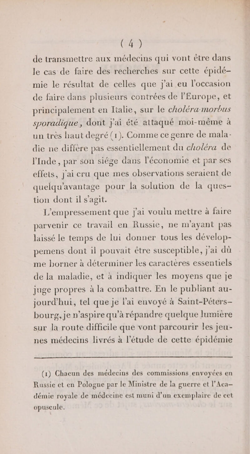 de transmettre aux médecins qui vont être dans Je cas de faire des reclierclies sur cette épidé¬ mie le résultat de celles que j’ai eu l’occasiou de faire dans plusieurs contrées de l’Europe, et principalement en Italie, sur le cholcra-morbiis sporadique, dont j’ai été attaqué moi-meme à un très haut tlegré (i j. Comme ce genre de mala¬ die ne diffère pas essentiellement du choléra de l’Inde, par sou siège dans l’économie et par scs effets, j'ai cru que mes observations seraient de (pielqu’avantage pour la solution de la ques¬ tion dont il s’agit. L’empressement que j’ai voulu mettre à faire ])arvenir ce travail en Russie, ne m’ayant [)as laissé le temps de lui donner tous les dévelop- pemens dont il pouvait être susceptible, j’ai du me l}orner à déterminer les caractères essentiels de la maladie, et à indiquer les moyens que je juge propres à la combattre. En le publiant au¬ jourd’hui, tel que je l’ai envoyé à Saint-Péters¬ bourg, je n’aspire qu’à répandre quelque lumière sur la route difficile que vont parcourir les jeu¬ nes médecins livrés à l’étude de cette épidémie (i) Cliacun des médecins des commissions envoyées en Russie et en Pologne par le Ministre de la guerre et l’Aca¬ démie royale de médecine est muni d’un exemplaire de cet opuscule.