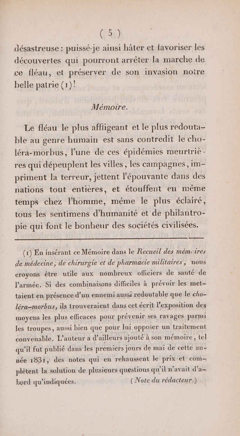 désastreuse : puissé-je ainsi hâter et favoriser les découvertes qui pourront arrêter la marche de ce fléau, et préserver de son invasion notre belle patrie (i) ! Mémoire. Le fléau le plus affligeant et le plus redouta-» hle au genre humain est sans contredit le cho- léra-morbus, l’une de ces épidémies meurtriè¬ res qui dépeuplent les villes, les campagnes, im¬ priment la terreur, jettent l’épouvante dans des nations tout entières, et étouffent en même temps chez l’homme, même le plus éclairé, tous les sentimens d’humanité et de philantro¬ pie qui font le bonheur des sociétés civilisées. (i) En insérant ce Mémoire dans le Recueil des mémoires de médecine, de chirurgie et de pharmacie militaires, nous croyons être utile aux nombreux ofFiciers de santé de l’armée. Si des combinaisons difficiles à prévoir les met¬ taient en présence d’un ennemi aussi redoutable que le cho- léra-morbus, ils trouveraient dans cet écrit l’exposition des moyens les plus efficaces pour prévenir ses ravages parmi les troupes, aussi bien que pour lui opposer un traitement convenable. L’auteur a d’ailleurs ajouté à son mémoire , tel qu’il fut publié dans les premiers jours de mai de cette an¬ née i83i, des notes qui en rebaussent le prix et com¬ plètent la solution de plusieurs questions qu’il n’avait d’a-? bord qu’indiquées. ( Note du rédacteur.}