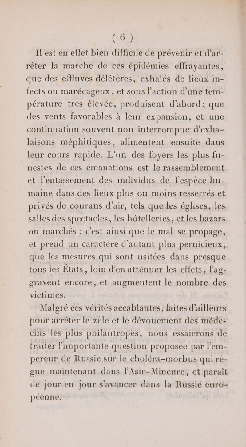 ( « ) Il est cil effet bien difficile de prévenir et d’ar¬ rêter la marche de ces épidémies effra}'antes, que des effluves délétères, exhalés de lieux in¬ fects ou marécageux , et sous l’action d’une tem¬ pérature très élevée, jiroduisent d’abord; que des vents favorables à leur expansion, et une continuation souvent non interrompue d’exha¬ laisons mépliitiques, alimentent ensuite dans leur cours rapide. L’un des foyers les plus fu¬ nestes de ces émanations est le rassemblement et l’entassement des individus de l’espèce hu¬ maine dans des lieux plus ou moins resserrés et privés de courans d’air, tels que les églises, les salles des spectacles, les hôtelleries, et les bazars ou marchés : c’est ainsi que le mal se propage, et prend un caractère d’autant plus pernicieux, que les mesures qui sont usitées dans presque tous les États, loin d’en atténuer les effets, l’ag¬ gravent encore, et augmentent le nombre des victimes. Malgré ces vérités accablantes, faites d’ailleurs pour arrêter le zèle et le dévouement des méde¬ cins les plus pl)iiaulroj)es, nous essaierons de traiter l’importante question pro])osée par l’em¬ pereur de llussic sur le choléra-morbus qui rè¬ gne maintenant dans l’Asie-Mineure, et paraît de jour en jour s’avancer dans la Russie euro¬ péenne.