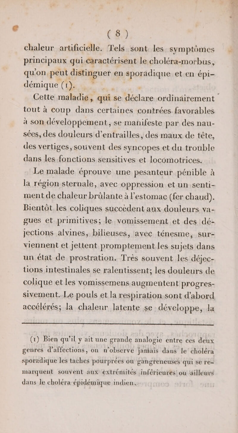 chaleur artificielle. Tels sont les symptômes principaux qui caractérisent le choléra-morbus^ qu’on peut distinguer en sporadique et en épi¬ démique (r). Cette maladie, qui se déclare ordinairement tout à coup dans certaines contrées favorables à son développement, se manifeste par des nau¬ sées, des douleurs d’entrailles, des maux de tête, des vertiges, souvent des syncopes et du trouble dans les fonctions sensitives et locomotrices. Le malade éprouve une pesanteur pénible à la région sternale, avec oppression et un senti¬ ment de chaleur brûlante à l’estomac (fer chaud). Bientôt les coliques succèdent aux douleurs va¬ gues et primitives; le vomissement et des dé¬ jections alvines, bilieuses, avec ténesme, sur¬ viennent et jettent promptement les sujets dans un état de prostration. Très souvent les déjec¬ tions intestinales se ralentissent; les douleurs de colique et les vomissemens augmentent progres¬ sivement. Le pouls et la respiration sont d’abord accélérés; la chaleur latente ^e développe, la (t) Bien qu’il y ait une grande analogie entre ces deux genres d’alYections, on n’observe janiais dans le choléra .sporadique les taches pourprées ou gangreneuses qui se re¬ marquent souvent aux extrémités iul'éricures ou ailleurs dans le choléra'épidémi(jue indien.