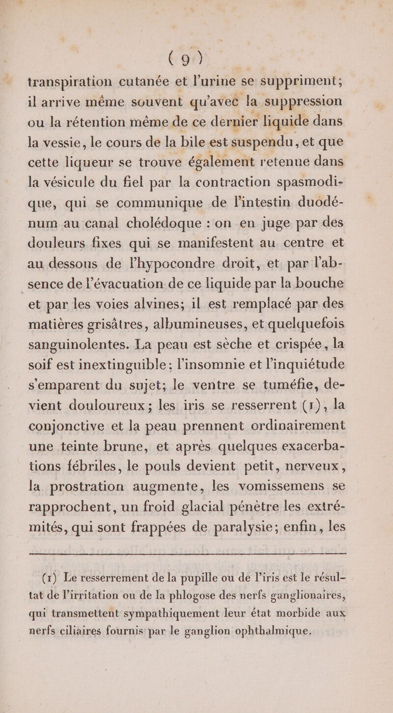 transpiration cutanée et Turine se supprinjent; il arrive meme souvent qu’avec la suppression ou la rétention même de ce dernier liquide dans la vessie, le cours de la bile est suspendu, et que cette liqueur se trouve également retenue dans la vésicule du fiel par la contraction spasmodi» que, qui se communique de l’intestin duodé¬ num au canal cholédoque : on en juge par des douleurs fixes qui se manifestent au centre et au dessous de l’hypocondre droit, et par l’ab¬ sence de l’évacuation de ce liquide par la bouche et par les voies alvines; il est remplacé par des matières grisâtres, albumineuses, et quelquefois sanguinolentes. La peau est sèche et crispée, la soif est inextinguible: l’insomnie et l’inquiétude s’emparent du sujet; le ventre se tuméfie, de¬ vient douloureux; les iris se resserrent (i), la conjonctive et la peau prennent ordinairement une teinte brune, et après quelques exacerba¬ tions fébriles, le pouls devient petit, nerveux, la prostration augmente, les vomissemens se rapprochent, un froid glacial pénètre les extré¬ mités, qui sont frappées de paralysie; enfin, les (i) Le resserrement de la pupille ou de l’iris est le résul¬ tat de l’irritation ou de la plilogose des nerfs ganglionaires, qui transmettent sympathiquement leur état morbide aux nerfs ciliaires fournis par le ganglion ophthalmique.