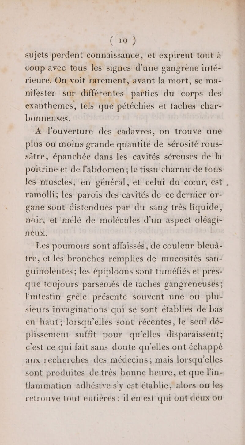 ( ) sujets perdent connaissance, et expirent tout à coup avec tous les signes d’une gangrène inté¬ rieure. On voit rarement, avant la mort, se ma¬ nifester sur différentes parties du corps des exanthèmes, tels que pétéchies et taches char¬ bon ne uses. A l’ouverture des cadavres, on trouve une plus ou moins grande quantité de sérosité rous- sâtre, épanchée dans les cavités séreuses de la poitrine et de l’abdomen; le tissu charnu de tous les muscles, en général, et celui du cœur, est , ramolli; les parois des cavités de ce dernier or¬ gane sont distendues par du sang très liquide, noir, et mêlé de molécules d’un aspect oléagi¬ neux. I.es poumons sont affaissés, de couleur bleuâ¬ tre, et les'bronches remplies de mucosités san¬ guinolentes; les épi[)]oons sont tuméfiés et pres¬ que toujours parsemés de taches gangreneuses; l’inlestin grêle présente souvent une ou plu¬ sieurs invaginations qui se sont établies de bas en haut; lorsqu’elles sont récentes, le seul dé- plissement suffit pour qu’elles disparaissent; c’est ce qui fait sans doute qu’elles ont échappé aux recherches des médecins; mais lorsqu’elles sont [)rodlûtes de très bonne heure, et que l’in- llammation adhésive s’y est établie, alors on les retrouve tout entières; il en est qui ont deux ou