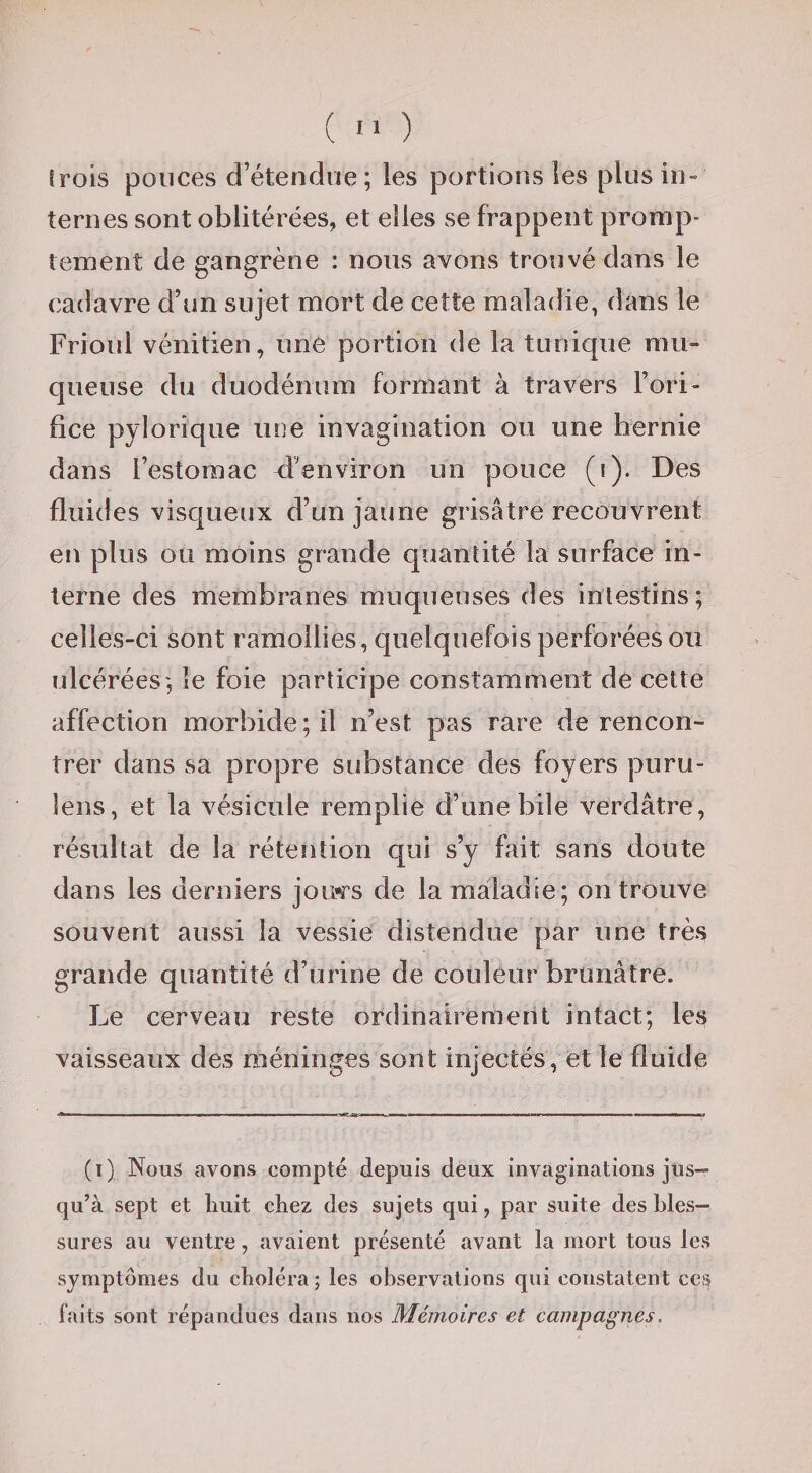 trois pouces d’étendue; les portions les plus in¬ ternes sont oblitérées, et elles se frappent promp¬ tement de gangrène : nous avons trouvé dans le cadavre d’un sujet mort de cette maladie, dans le Frioul vénitien, une portion de la tunique mu¬ queuse du duodénum formant à travers l’ori¬ fice pylorique une invagination ou une hernie dans l’estomac d’environ un pouce (i). Des fluides visqueux d’un jaune grisâtre recouvrent en plus ou moins grande quantité la surface in¬ terne des membranes muqueuses des intestins; celles-ci sont ramollies, quelquefois perforées ou ulcérées; le foie participe constamment de cette affection morbide; il n’est pas rare de rencon¬ trer dans sa propre substance des foyers puru- lens, et la vésicule remplie d’une bile verdâtre, résultat de la rétention qui s’y fait sans doute dans les derniers joi^s de la maladie; on trouve souvent aussi la vessie distendue par une très grande quantité d’urine de couleur brunâtre. Le cerveau reste ordinairement intact; les vaisseaux des méninges sont injectés, et le fluide (i) Nous avons compté depuis deux invaginations jus¬ qu’à sept et huit chez des sujets qui, par suite des bles¬ sures au ventre, avaient présenté avant la mort tous les symptômes du choléra ; les observations qui constatent ces faits sont répandues dans nos Mémoires et campagnes.