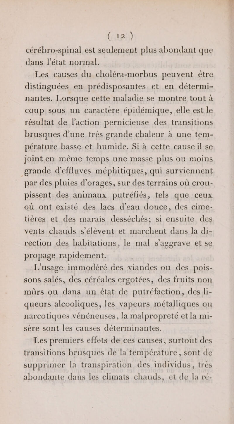 ( ) cérébro-spinal est seulement plus aboinlaiit (|ue dans l’état normal. Les. causes du choléra-morbus peuvent être distinguées en prédisposantes et en détermi¬ nantes. Lorsque cette maladie se montre tout à coup sous un caractère épidémique, elle est le résultat de l’action pernicieuse des transitions brusques d’une très grande chaleur à une tem¬ pérature basse et humide. Si à cette cause il se joint en meme temps une masse plus ou moins grande d’effluves méphitiques, qui surviennent par des pluies d’orages, sur des terrains où crou¬ pissent des animaux putréfiés, tels que ceux où ont existé des lacs d’eau douce, des cime¬ tières et des marais desséchés; si ensuite des vents chauds s’élèvent et marchent dans la di¬ rection des habitations, le mal s’aggrave et se propage rapidement. L’usage immodéré des viandes ou des pois¬ sons salés, des céréales ergotées, des fruits non murs ou dans un état de putréfaction, des li¬ queurs alcooliques, les vapeurs métalliques ou narcotiques vénéneuses, la malpropreté et la mi¬ sère sont les causes déterminantes. Les premiers effets de ces causes, surtout des transitions brusques de la'température, sont de suppiâmer la transpiration des individus, très abondante dans les climats chauds, et de la lé-