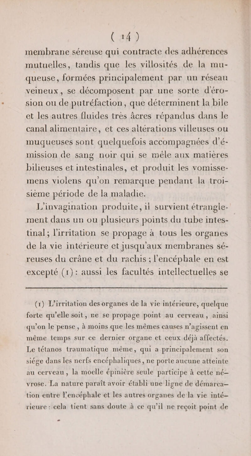 ( -4 ) membrane séreuse qui contracte des adhérences mutuelles, taudis que les villosités de la mu¬ queuse, formées principalement par un réseau veineux, se décomposent par une sorte d éro¬ sion ou de putréfaction, que déterminent la bile et les autres fluides très âcres répandus dans le canal alimenlaire, et ces altérations villeuses ou muqueuses sont quelquefois accompagnées d’é¬ mission de sang noir qui se mêle aux matières bilieuses et intestinales, et produit les vomisse- mens violens qu’on remarque pendant la troi¬ sième période de la maladie. L’invagination produite, il survient étrangle¬ ment dans un ou plusieurs points du tube intes¬ tinal ; l’irritation se propage à tous les organes de la vie intérieure et jusqu’aux membranes sé¬ reuses du crâne et du rachis ; l’encéphale en est excepté (i): aussi les facultés intellectuelles se (i) L’irritation des organes de la vie intérieure, quelque forte qu’elle soit, ne se propage point au cerv eau , ainsi (ju’on le pense , à moins que les mêmes causes n’agissenl en même temps sur ce dernier organe et ceux déjà affectés. Le tétanos traumatique même, qui a principalement son siège dans les nerfs encéphaliques, ne porte aucune atteinte au cerveau, la moelle épinière seule participe à cette né¬ vrose. La nature paraît avoir établi une ligne de démarca¬ tion entre l’encéphale et les autres organes de la vie inté¬ rieure ; cela tient sans doute à ce (ju’il ne rec^oit point de