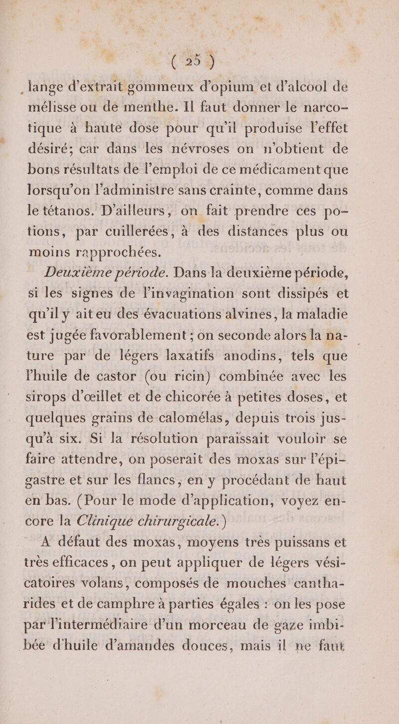 ^ lange d’extrait gommeux d’opium et d’alcool de mélisse ou de menthe. Il faut donner le narco¬ tique à haute dose pour qu’il produise l’effet désiré; car dans les névroses on n’obtient de bons résultats de l’emploi de ce médicament que lorsqu’on l’administre sans crainte, comme dans le tétanos. D’ailleurs, on fait prendre ces po¬ tions, par cuillerées, à des distances plus ou moins rapprochées. Deuxième période. Dans la deuxième période, si les signes de l’invagination sont dissipés et qu’il y ait eu des évacuations alvines, la maladie est jugée favorablement ; on seconde alors la na¬ ture par de légers laxatifs anodins, tels que l’huile de castor (ou ricin) combinée avec les sirops d’œillet et de chicorée à petites doses, et quelques grains de calomélas^ depuis trois jus¬ qu’à six. Si la résolution paraissait vouloir se faire attendre, on poserait des moxas sur l’épi¬ gastre et sur les flancs,' en y procédant de haut en bas. (Pour le mode d’application, voyez en¬ core la Clinique chirurgicale.^ A défaut des moxas, moyens très puissans et très efficaces, on peut appliquer de légers vési¬ catoires volans, composés de mouches cantha¬ rides et de camphre à parties égales : on les pose par l’intermédiaire d’un morceau de gaze imbi¬ bée d’huile d’amandes douces, mais ii ne faut