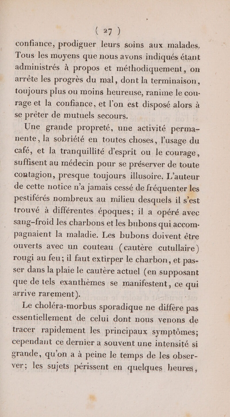 ( ^7 ) confiance, prodiguer leurs soins aux malades. Tous les moyens que nous avons indiqués étant administrés k propos et méthodiquement, on arrête les progrès du mal, dont la terminaison, toujours plus ou moins heureuse, ranime le cou¬ rage et la confiance, et l’on est disposé alors à se prêter de mutuels secours. Une grande propreté, une activité perma¬ nente, la sobriété en toutes choses, l’usage du café, et la tranquillité d’esprit ou le courage, suffisent au médecin pour se préserver de toute contagion, presque toujours illusoire. L’auteur de cette notice n’a jamais cessé de fréquenter les pestiférés nombreux au milieu desquels il s’est trouvé à différentes époques; il a opéré avec sang-froid les charbons et les bubons qui accom¬ pagnaient la maladie. Les bubons doivent être ouverts avec un couteau (cautère cutullaire) rougi au feu; il faut extirper le charbon, et pas¬ ser dans la plaie le cautère actuel (en supposant que de tels exanthèmes se manifestent, ce qui arrive rarement). Le cholera-morbus sporadique ne diffère pas essentiellement de celui dont nous venons de tracer rapidement les principaux symptômes; cependant ce dernier a souvent une intensité si grande, qu on a a peine le temps de les obser¬ ver; les sujets périssent en quelques heures,