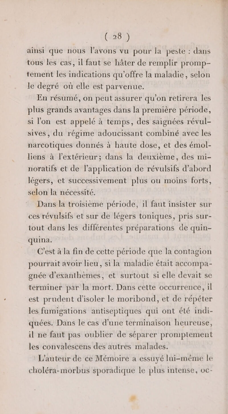 ainsi que nous l’avons vu pour la peste : tlaiis tous les cas, il faut se hâter de remplir promp¬ tement les indications qu’offre la maladie, selon le degré où elle est parvenue. En résumé, on peut assurer qu’on retirera les plus grands avantages dans la première période, si l’on est appelé à temps, des saignées révul¬ sives, du régime adoucissant combiné avec les narcotiques donnés à haute dose, et des émoi- \ liens à l’extérieur; dans la deuxième, des mi- noratifs et de l’application de révulsifs d’abord légers, et successivement plus ou moins forts, selon la nécessité. Dans la troisième période, il faut insister sur ces révulsifs et sur de légers toniques, pris sur¬ tout dans les différentes préparations de quin¬ quina. C’est à la fin de cette période que la contagion pourrait avoir lieu, si la maladie était accompa¬ gnée d’exanthèmes, et surtout si elle devait se terminer par la mort. Dans cette occurrence, il est prudent d’isoler le moribond, et de répéter les fumigations antiseptiques qui ont été indi¬ quées. Dans le cas d’une terminaison heureuse, il ne faut pas oublier de séparer promptement les convalescens des autres malades. L’auteur de ce Mémoire a essuyé lui-méme h; choléra-inorbus sporadique le plus intense, oc-