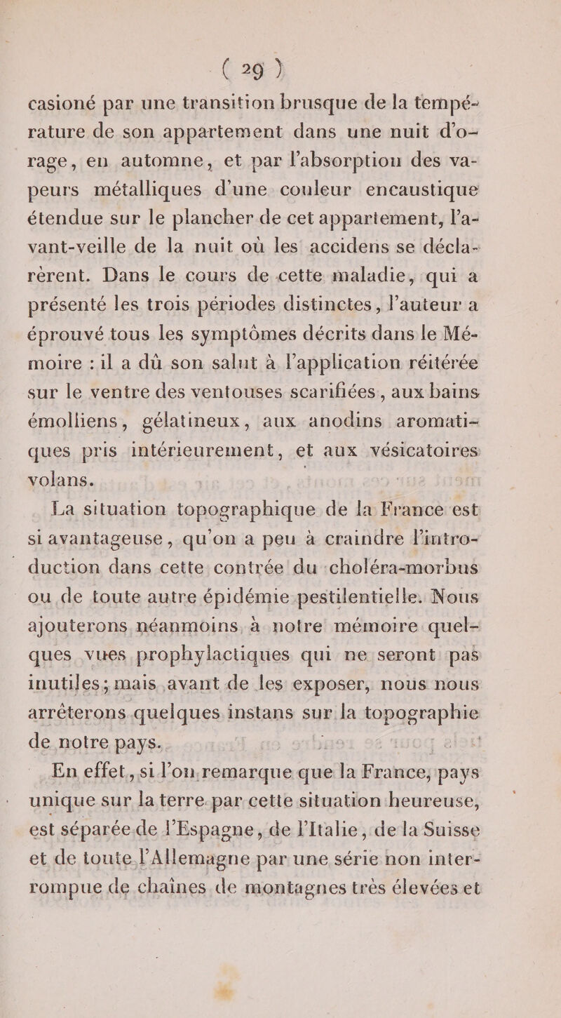 casioné par une transition brusque de la tempé¬ rature de son appartement dans une nuit d’o¬ rage, en automne, et par l’absorption des va¬ peurs métalliques d’une couleur encaustique étendue sur le plancher de cet appariement, l’a- vant-veille de la nuit où les accidens se décla¬ rèrent. Dans le cours de cette maladie, qui a présenté les trois périodes distinctes, l’auteur a éprouvé tous les symptômes décrits dans le Mé¬ moire : il a dû son sahit à l’application réitérée sur le ventre des ventouses scarifiées , aux bains émoliiens, gélatineux, aux anodins aromati¬ ques pris intérieurement, et aux vésicatoires volans. La situation topographique de la Fi’ance est si avantageuse, qu’on a peu à craindre l’intro¬ duction dans cette contrée du choléra-morbus ou de toute autre épidémie pestilentielle. IMoiis ajouterons néanmoins à notre mémoire quel¬ ques vues prophylactiques qui ne seront pas inutiles; mais avant de les exposer, nous nous arrêterons quelques instans sur la topographie de notre pays. .. ; .. En effet, si l’on remarque que la France, pays unique sur la terre par cette situation heureuse, est séparée de l’Espagne, de l’Italie, de la Suisse et de toute l’Allemagne par une série non inter¬ rompue de chaînes de montagnes très élevées et