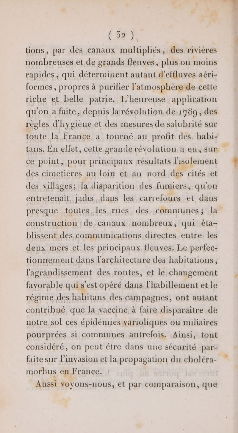 tions, par des canaux multi|)lics, des rivières nombreuses et de grands fleuves, plus ou moins rapides, qui déterminent autant d’effluves aéri- formes, propres à purifier l’atmosphère de cette riche et belle ])atrie. L’heureuse application qu’on a faite, depuis la révolution de 1789, des règles d’hygiène et des mesures de salubrité sur toute, la France a tourné au profit des habi- tans. En effet, cette grande révolution a eu , sur ce point, pour principaux résultats l’isolement des cimetières au loin et au nord des cités et des villages; la disparition des fumiers, qu’on entretenait jadis dans les cariefours et dans presque toutes les rues des communes ; la construction de canaux nombreux, qui éta¬ blissent des communications directes entre les » deux mers et les principaux fleuves. Le perfec¬ tionnement dans l’architecture des habitations, l’agrandissement des routes, et le changement favorable qui s’est opéré dans riiabillement et le régime des habitans des campagnes, ont autant contribué que la vaccine à faire disparaître de notre sol ces épidémies varioliques ou miliaires pourprées si communes autrefois. Ainsi, tout considéré, on peut être dans une sécurité par¬ faite sur l’invasion et la propagation du choléra- morbus en France. Aussi voyons-nous, et par comparaison, que