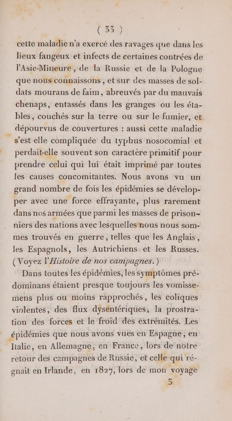 cette maladie n’a exercé des ravages que dans les lieux fangeux et infects de certaines contrées de l’Asie-Mineure, de la Russie et de !a Pologne que nous connaissons , et sur des masses de sol¬ dats mourans de faim, abreuvés par du mauvais chenaps, entassés dans les granges ou les éta¬ bles, couchés sur la terre ou sur le fumier, et dépourvus de couvertures : aussi cette maladie s’est elle compliquée du typhus nosocomial et perdait-elle souvent son caractère primitif pour prendre celui qui lui était imprimé par toutes les causes concomitantes. Nous avons vu un grand nombre de fois les épidémies se dévelop¬ per avec une force effrayante, plus rarement dans nos armées que parmi les masses de prison¬ niers des nations avec lesquelles nous nous som¬ mes trouvés en guerre, telles que les Anglais, les Espagnols, les Autrichiens. et les Russes. ( Voyez VHistoire de nos campagnes. )- Dans toutes les épidémies, les symptômes pré- dominans étaient presque toujours les vomisse- mens plus ou moins rapprochés, les coliques violentes, des flux dysentériques, la prostra¬ tion des forces et le froid des extrémités. Les épidémies que nous avons vues en Espagne, en Italie, en Allemagne, en France, lors de notre retour des campagnes de Russie, et celle qui ré¬ gnait en Irlande, en 1827, lors de mon voyage