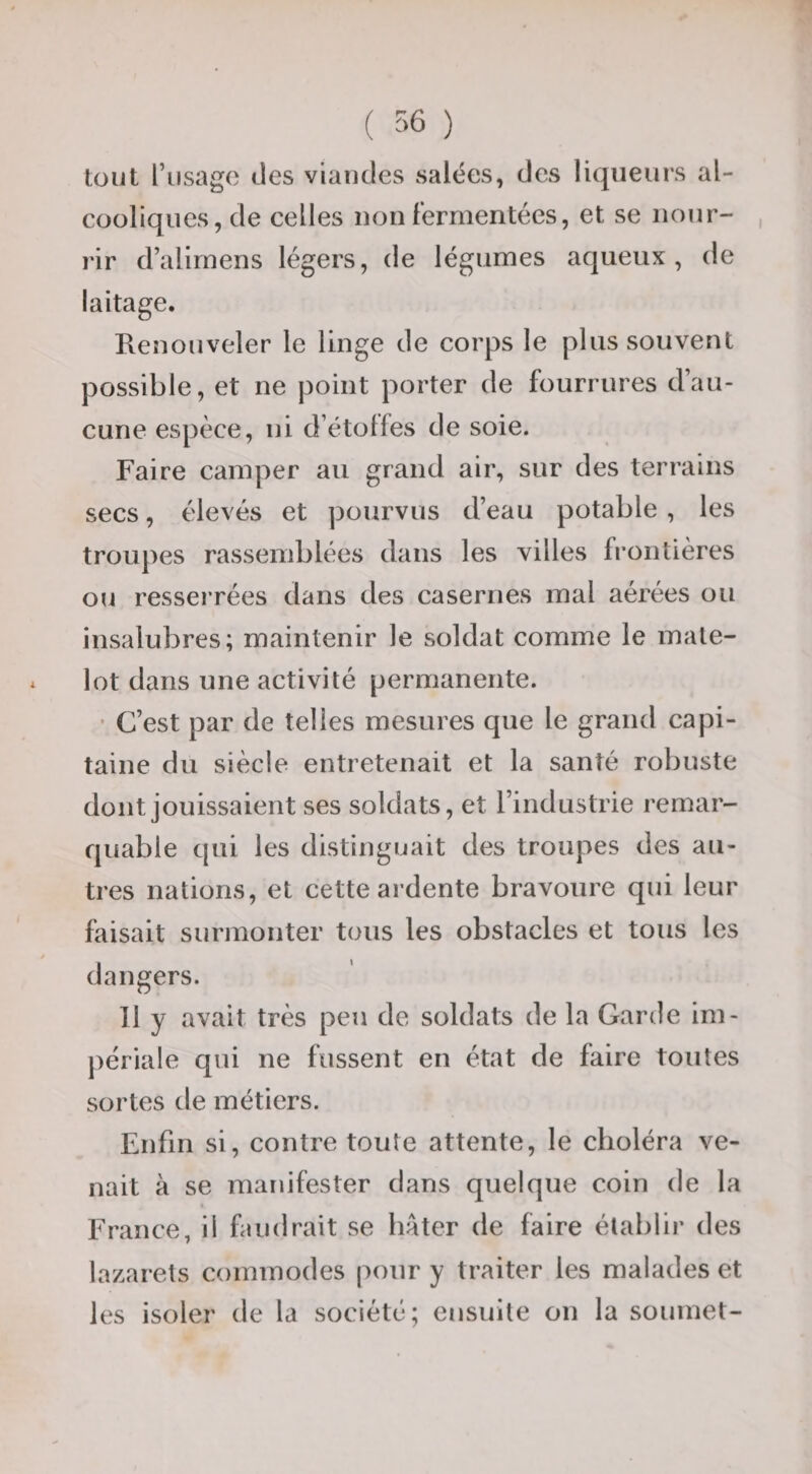 tout l’iisago des viandes salées, des liqueurs al¬ cooliques, de celles non Fermentées, et se nour¬ rir d’alirnens légers, de légumes aqueux, de laitage. Renouveler le linge de corps le plus souvent possible, et ne point porter de fourrures d’au¬ cune espèce, ni d’étolfes de soie. Faire camper au grand air, sur des terrains secs, élevés et pourvus d’eau potable, les troupes rassemblées dans les villes frontières ou ressei’rées dans des casernes mal aérées ou insalubres; maintenir le soldat comme le mate¬ lot dans une activité permanente. • C’est par de telles mesures que le grand capi¬ taine du siècle entretenait et la santé robuste dont jouissaient ses soldats, et l’industrie remar¬ quable qui les distinguait des troupes des au¬ tres nations, et cette ardente bravoure qui leur faisait surmonter tous les obstacles et tous les dangers. Il y avait très peu de soldats de la Garde im- j)ériale qui ne fussent en état de faire toutes sortes de métiers. Enfin si, contre toute attente, le choléra ve¬ nait à se manifester dans quelque coin de la « France, il faudrait se hâter de faire établir des lazarets commodes pour y traiter les malades et les isoler de la société; ensuite on la soumet-