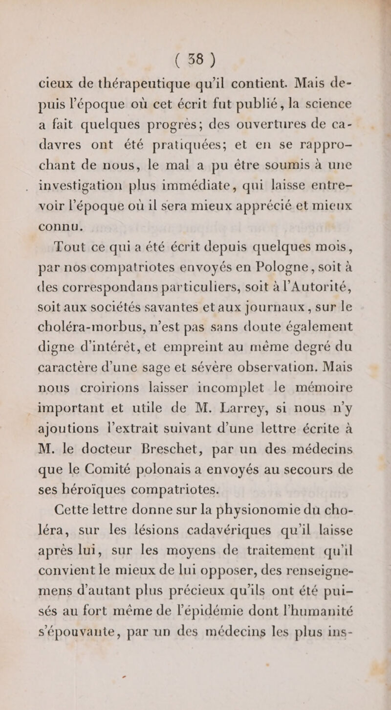 deux de thérapeutique qu’il contient. Mais de¬ puis l’époque où cet écrit fut publié, la science a fait quelques progrès; des ouvertures de ca¬ davres ont été pratiquées; et en se rappro¬ chant de nous, le mal a pu être soumis à une investigation plus immédiate, qui laisse entre¬ voir l’époque où il sera mieux apprécié et mieux connu. Tout ce qui a été écrit depuis quelques mois, par nos compatriotes envoyés en Pologne, soit à des correspondans particuliers, soit à l’Autorité, soit aux sociétés savantes et aux journaux, sur le choléra-morbus, n’est pas sans doute également digne d’intérêt, et empreint au meme degré du caractère d’une sage et sévère observation. Mais nous croirions laisser incomplet le mémoire important et utile de M. Larrey, si nous n’y ajoutions l’extrait suivant d’une lettre écrite à M. le docteur Breschet, par un des médecins que le Comité polonais a envoyés au secours de ses héroïques compatriotes. Cette lettre donne sur la physionomie du cho¬ léra, sur les lésions cadavériques qu’il laisse après lui, sur les moyens de traitement qu’il convient le mieux de lui opposer, des renseigne- mens d’autant plus précieux qu’ils ont été pui¬ sés au fort meme de l’épidémie dont riiumanité s’épouvante, par un des médecins les plus ins-