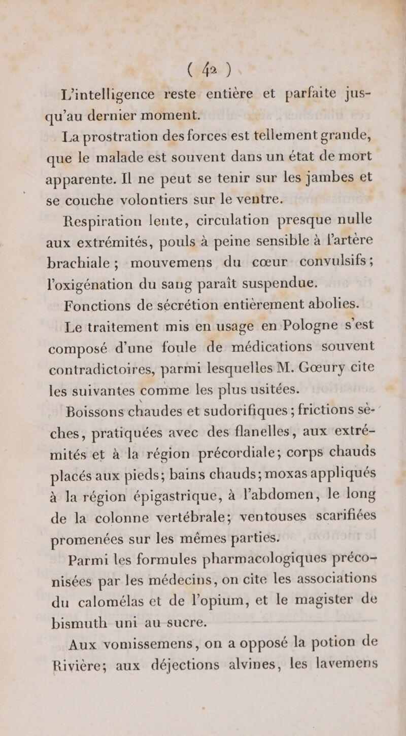 ( 4^ ) I/intelligerice reste entière et [parfaite jus¬ qu’au dernier moment. La prostration des forces est tellement grande, que le malade est souvent dans un état de mort apparente. Il ne peut se tenir sur les jambes et se couche volontiers sur le ventre. Respiration lente, circulation presque nulle aux extrémités, pouls à peine sensible à l’artère brachiale ; mouvemens du cœur convulsifs ; l’oxigénation du sang paraît suspendue. Fonctions de sécrétion entièrement abolies. Le traitement mis en usage en Pologne s’est composé d’une foule de médications souvent contradictoires, parmi lesquelles M. Gœury cite les suivantes comme les plus usitées. Boissons chaudes et sudorifiques ; frictions sè- ' ches, pratiquées avec des flanelles, aux extré¬ mités et à la région précordiale; corps chauds placés aux pieds; bains chauds;moxas appliqués à la région épigastrique, à l’abdomen, le long de la colonne vertébrale; ventouses scarifiées promenées sur les mêmes parties. Parmi les formules pharmacologiques préco¬ nisées par les médecins, on cite les associations du calomélas et de l’opium, et le magister de bismuth uni au sucre. Aux vomissemens, on a opposé la potion de Rivière; aux déjections alvines, les lavemens