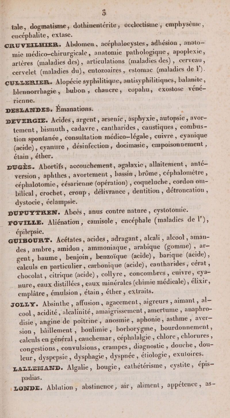 5 taie, dogmatisme, dothieenlérite J ecckciisme , empbysènwî, encéphalite, extase. CB.UVEII»HïEBi- Abdomen, acépbalocystes , adhésion , anato¬ mie médico-chirurgicale, anatomie pathologique, apoplexie, artères (maladies des), articulations (maladies des) , cerveau , cervelet (maladies du), entozoaires, estomac (maladies de V). CÏJ1»3»ESISSK.» Alopécie syphilitique^ antisyphilitiques, balanite, blennorrhagie, bubon, chancre, copahu, exostose véné¬ rienne. UESïsAHBES- Émanations. JÎEVER.GIE. Acides, argent, arsenic , àsphyxie, autopsie, avor¬ tement , bismuth, cadavre , cantharides , caustiques , combus¬ tion spontanée, consultation médico-légale, cuivre, cyanique (acide), cyanure , désinfection, docimasie, empoisonnement, étainéther. Abortifs, accouchement, agalaxie, allaitement, anté¬ version , aphthes , avortement, bassin , brome, céphalomètre , céphalotomie, césarienne (opération) , coqueluche, cordon om¬ bilical, crochet, croup, délivrance, dentition, détroncaiion, dystocie, éclampsie. ï&gt;U1?t7YTB.ETî- Abcès, anus contre nature , cystotomie. EOVÎEEE. Aliénation, camisole, encéphale (maladies de 1 ), ' épilepsie. OtriBOUB-T. Acétates, acides, adragant, alcali, alcool, aman¬ des , ambre, amidon, ammoniaque, arabique (gomme) , ar- o-ent, baume , benjoin , benzoïque (acide), barique (acide), calculs en particulier, carbonique (acide), cantharides, cérat, chocolat, citrique (acide), collyre, concombres, cuivre, cya¬ nure, eaux distillées , eaux minérales (chimie médicale), élixir, emplâtre , émulsion , etain , ether , extraits. JOEEY. Absinthe , affusion , agacement, aigreurs , aimant, al¬ cool , acidité, nlcalinité, amaigrissement, amertume , anaphro- disie , angine de poitrine , anosmie , aphonie, asthme , aver¬ sion , bâillement, boulimie, borborygme, bourdonnement, calculs en général, cauchemar, céphalalgie , chlore , chlorures, congestions, convulsions, crampes, diagnostic , douche, dou¬ leur, dyspepsie, dysphagie, dyspnée, éliologie, exutoires. I,AI.s:.EI:SABïB. Algalie, bougie, cathétérisme, cystite, épis- padias. Ablution, obslinence, air, aliment, appétence, as-