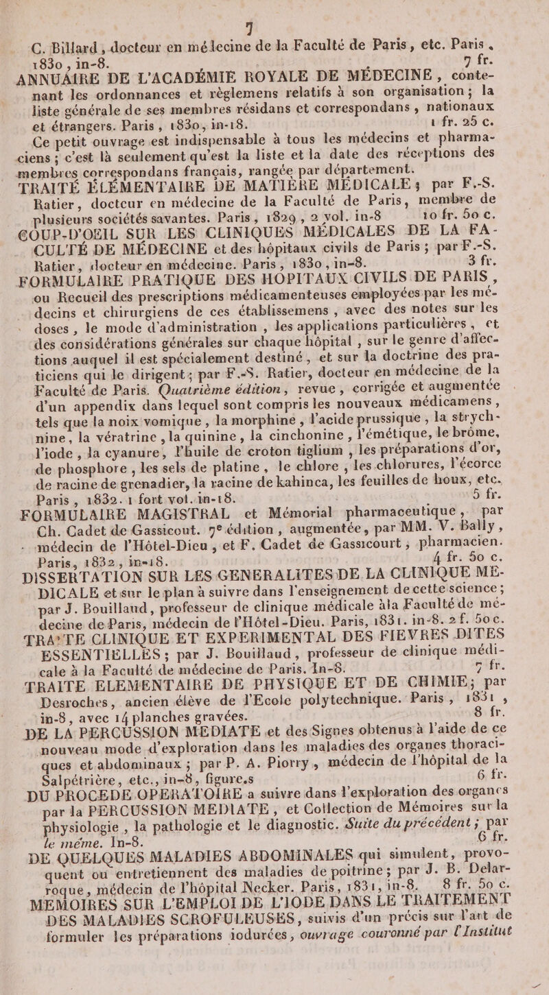 C. Billard, docteur en méiecine de la Faculté de Paris, etc. Paris, i83o, in-S. , . 7 f** ANNUAIRE DE L’ACADEMIE ROYALE DE MEDECINE , conte¬ nant les ordonnances et règlemens relatifs a son organisation j la liste générale de ses membres résidans et correspondans y nationaux et étrangers. Paris , i83o, in-i8. * f*’* c. Ce petit ouvrage est indispensable à tous les médecins et pharma¬ ciens ; c’est là seulement qu’est la liste et la date des réceptions des membres correspondans français, rangée par departement. TRAITÉ ÉLÉMENTAIRE DE MATIERE MEDICALE 5 par B,-S. Ratier, docteur en médecine de la Faculté de Paris, membre de plusieurs sociétés savantes. Paris, 1829 , 2 vol. in-S 10 fr. 5o c. COÜP-D’OEIL SUR LES CLINIQUES MEDICALES DE LA FA¬ CULTÉ DE MÉDECINE et des hôpitaux civils de Pans; parF.-S. Ratier, docteur en médecine. Paris , i83o,in-8. 3 fr. formulaire PRATIQUE DES HOPITAUX CIVILS DE PARIS , ou Recueil des prescriptions médicamenteuses employées par les mé¬ decins et chirurgiens de ces établissemens , avec des notes sur les doses , le mode d’administration , les applications particulières , et des considérations générales sur chaque hôpital , sur le genre d affec¬ tions auquel il est spécialement destiné , et sur la doctrine des pra¬ ticiens qui le dirigent; par F.-S. Ratier, docteur en médecine de la Faculté de Paris. Quatrième édition, revue , corrigée et augmentée d’un appendix dans lequel sont compris les nouveaux médicamens . _ .r. lo ino nriis.sîiffiie . la sti'vch tels que la noix L vomique , la morphine , l’acide prussique , la strych¬ nine, la vératrine ,1a quinine, la cinchonine , l’émétique, le brôme, l’iode , la cyanure, l’huile de croton tiglium , les préparations d 01, de phosphore , les sels de platine , le chlore , les chlorures, 1 ecorce de racine de grenadier, la racine dekahinca, les feuilles de houx, etc* Paris , i832. 1 fort vol. in-i8. . ^ FORMULAIRE MAGISTRAL et Mémorial pharmaceutique,^ par Ch. Cadet de Gassicout. 7® édition , augmentée, par MM. V. Rally , médecin de l’Hôtel-Dieu , et F. Cadet de Gassicourt, pharmacien. Paris, i832 , in-iS. DISSERTATION SUR LES GEN ER ALITES &gt;DE LA CLINIQUE ME¬ DICALE et sur le plan à suivre dans l'enseignement de cette science ; par J. Bouillaud, professeur de clinique médicale àia Faculté de mé¬ decine de Pans, médecin de l’Hôtel-Dieu. Paris, i83i. in-8. 2 f. 5oc. TRA’TE CLINIQUE ET EXPERIMENTAL DES FIEVRES DITES ESSENTIELLES; par J. Bouillaud, professeur de clinique médi¬ cale à la Faculté de médecine de Paris. In-8. 7 TRAITE ELEMENTAIRE DE PHYSIQUE ET DE CHIMIE; par Desroches, ancien élève de l’Ecole polytechnique. Paris, &gt; in-8, avec 14 planches gravées. , ' de LA PERCUSSION MEDIATE et des Signes obtenus a 1 aide de ce nouveau mode d’exploration dans les maladies des organes thoraci¬ ques et abdominaux ; par P. A. Piorry , médecin de l’hôpital de la Salpétrière, etc., in-8, figure.s 6 ti- DU PROCEDE OPERATOIRE a suivre dans l’exploration des organes par la PERCUSSION MEDIATE , et Collection de Mémoires sur la physiologie , la pathologie et le diagnostic. Suite du précédent j par te meme. In-8. ... ^ DE QUELQUES MALADIES ABDOMINALES qui simulent, provo¬ quent ou entretiennent des maladies de poitrine ; par J. B. Delar- roque, médecin de Rhôpital Necker. Paris, i83i, in-8. MEMOIRES SUR L’EMPLOI DE L’IODE DANS LE TRAITEMENT DES MALADIES SCROFULEUSES, suivis d’un précis sur 1 art de formuler les préparations iodurces, couronné par C Institut