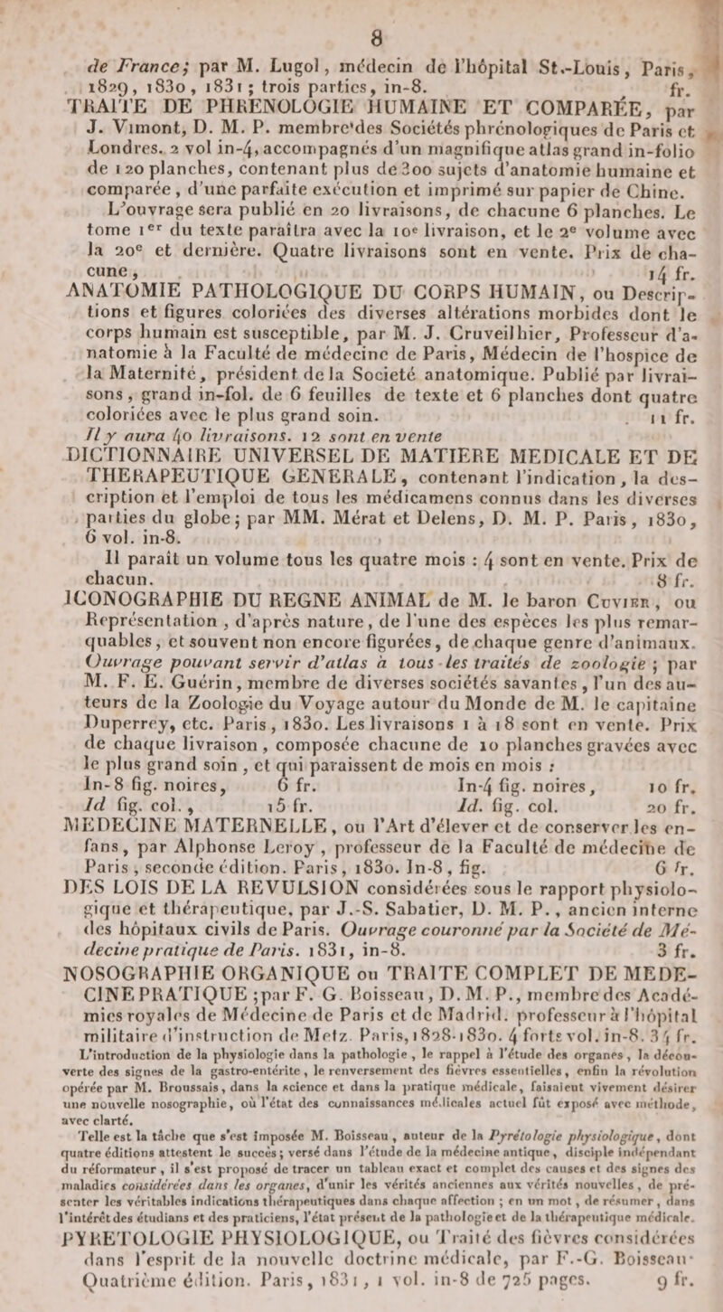&lt;le France; par M. Lugol, médecin de l’hépital St.-Louis, Paris, 1829, i83o, i83i; trois parties, in-8. fr THAiTE DE PHRENOLOGIE HUMAINE ET COMPARÉE, par J. Vimont, D. M. P. membrc’des Sociétés phrcnologiques de Paris et Londres, 2 vol in-4, accompagnés d’un magnifique atlas grand in-folio de 120 planches, contenant plus de3oo sujets d’anatomie humaine et comparée , d’une parfaite exécution et imprimé sur papier de Chine. L^ouvrage sera publié en 20 livraisons, de chacune 6 planches. Le tome du texte paraîtra avec la lo^ livraison, et le 2« volume avec la 20® et dernière. Quatre livraisons sont en vente. Piix de cha¬ cune, ,4 fr. ANATOMIE PATHOLOGIQUE DU CORPS HUMAIN, ou Descrip¬ tions et figures coloriées des diverses altérations morbides dont le corps humain est susceptible, par M. J. Cruveilhicr, Professeur d’a¬ natomie h la Faculté de médecine de Paris, Médecin de l’hospice de la Maternité, président de la Société anatomique. Publié par livrai¬ sons , grand in-fol. de 6 feuilles de texte et 6 planches dont quatre coloriées avec le plus grand soin. 11 fr. Tl y aura 4o livraisons. 12 sont en vente DICTIONNAIRE UNIVERSEL DE MATIERE MEDICALE ET DE THERAPEUTIQUE GENERALE, contenant l’indication, la des¬ cription et l’emploi de tous les médicamens connus dans les diverses paities du globe j par MM. Mérat et Delens, D. M. P. Paiis, i83o, 6 vol. in-8. 11 paraît un volume tous les quatre mois : 4 sont en vente. Prix de chacun. 8 fr. ICONOGRAPHIE DU REGNE ANIMAL de M. le baron Cüvirr, ou Représentation , d’après nature, de l’une des espèces 1rs plus remar¬ quables , et souvent non encore figurées, de chaque genre d’animaux. Ouvrage pouvant servir d’atlas h tous-les traités de zoologie ; par M. F. E. Guérin, membre de diverses sociétés savantes, l’un des au¬ teurs de la Zoologâe du Voyage autour du Monde de M. le ca|)itaine Duperrey, etc. Paris, i83o. Les livraisons 1 à 18 sont en vente. Prix de chaque livraison, composée chacune de 10 planches gravées avec le plus grand soin , et qui paraissent de mois en mois ; ln-8 fig. noires, 6 fr. In-4 fig. noires, lo fr, Id fig. col. , i5 fr. Id. fig. col 20 fr. MEDECINE MATERNELLE, ou l’Art d’élever et de conserveries en- fans, par Alphonse Leroy , professeur de la Faculté de médecine de Paris , seconde édition. Paris , i83o. ln-8 , fig. G h. DES LOIS DE LA REVULSION considérées sous le rapport physiolo¬ gique et thérapeutique, par J.-S. Sabatier, D. M. P., ancien interne des hôpitaux civils de Paris. Ouvrage couronné par la Société de Mé¬ decine pratique de Paris. 1831, in-8. 3 fr. NOSOGRAPHIE ORGANIQUE ou TRAITE COMPLET DE MEDE¬ CINE PRATIQUE ;par F. G. boisseau, D.M. P., membre des Acadé¬ mies royales de Médecine &lt;le Paris et de Madrid, professeur à l’hopifal militaire d’instruction de Metz. Paris, 1 828-183o. 4 forts vol. in-8. 3 ') fr. L’introduction de la pliysiologie dans la pathologie , le rappel à l’étude des organes, la d^eoo. verte des signes de la gastro-entérite, le renversement des fièvres essentielles, enfin la révolution opérée par M. Broussais, dans la science et dans la jiratique médicale, faisaient vivement ilésirer une nouvelle nosographie, où l’état des connaissances médicales actuel fût ejposé avec méthode, avec clarté. Telle est la tâche que s’est imposée M. Boisseau, auteur de la Pyrétotogie physiologique, dont quatre éditions attestent le succès ; versé dans l'étude de la médecine antique , discqile indépendant du réformateur , il s’est proposé de tracer un tableau exact et complet des causes et des signes des maladies comiderées dans les organes, d’unir les vérités anciennes aux vérités nouvelles, de pré¬ senter les véritables indications thérapeutiques dans chaque affection ; en tin mot, de ré.sumer, Hans l’intérctdes étudians et des praticiens, l’état présciit de la pathologie et de la thérapeutique médicale. PYRETüLOGlE PHYSIOLOGIQUE, ou ’j’iaitc des fièvres rousidérccs dans l’esprit de la nouvelle doctrine médicale, par F.-G. Roisscan* Quatrième édition. Paris, i83i , j vol. in-8 de 72f» pages. 9 fr.