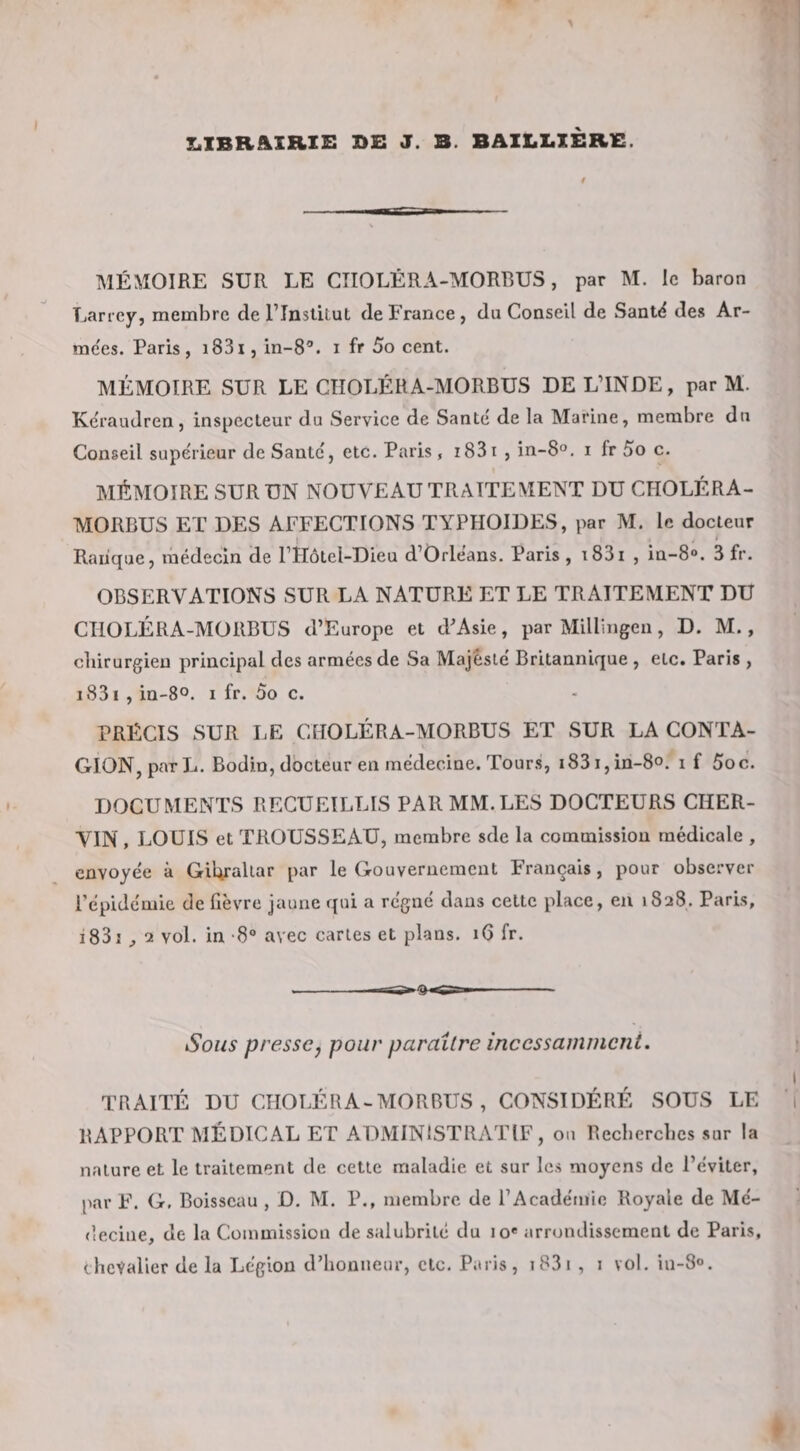 I^IBR&amp;XRXE J. B. BAILZ.XER1C. MÉMOIRE SUR LE CTIOLÉRA-MORBUS, par M. le baron Larrey, membre de l’InstiLuL de France , du Conseil de Sant&lt;^ des Ar- me'es. Paris, i83i, in-8®. i fr 5o cent. MÉMOIRE SUR LE CTÎOLÉHA-MORBUS DE L’INDE, par M. Kcraudren, inspecteur du Service de Santé de la Marine, membre du Conseil supérieur de Santé, etc. Paris, i83i , in-S®. i fr 5o c. MÉMOIRE SUR UN NOUVEAU TRAITEMENT DU CHOLÉRA- MORBUS ET DES AFFECTIONS TYPHOÏDES, par M. le docteur Raiique, médecin de PHôtel-Dieu d’Orléans. Paris , i83i , in-8&lt;&gt;. 3 fr. OBSERVATIONS SUR LA NATURE ET LE TRAITEMENT DU CTIOLÉRA-MORBUS d’Europe et d^Asie, par Millingen, D. M., chirurgien principal des armées de Sa Majesté Britannique , etc. Paris , i83i , in-80. I fr. 5o c. PRÏiCIS SUR LE CHOLÉRA-MORBUS ET SUR LA CONTA¬ GION, par L. Bodin, docteur en médecine. Tours, i83i,in-8o. i f Soc. DOCUMENTS RECUEILLIS PAR MM. LES DOCTEURS CHER- VIN , LOUIS et TROUSSEAU, membre sde la commission médicale , envoyée à GiUrallar par le Gouvernement Français, pour observer l’épidémie de fièvre jaune qui a régné dans celte place, en 1828. Paris, i83i ^ 2 vol. in -8® avec caries et plans. 16 fr. -Ig- -- Sous presse J pour paraître incessamincni. I TRAITÉ DU CHOLÉRA-MORBUS, CONSIDÉRÉ SOUS LE 1 RAPPORT MÉDICAL ET ADMINISTRATIF, ou Recberebes sur la nature et le traitement de cette maladie et sur les moyens de l’éviter, par F. G. Boisseau , D. M. P., membre de l’Académie Royale de Mé¬ decine, de la Commission de salubrité du lo' arrondissement de Paris, ébcValier de la Légion d’honneur, etc. Paris, i83i , 1 vol. in-S».