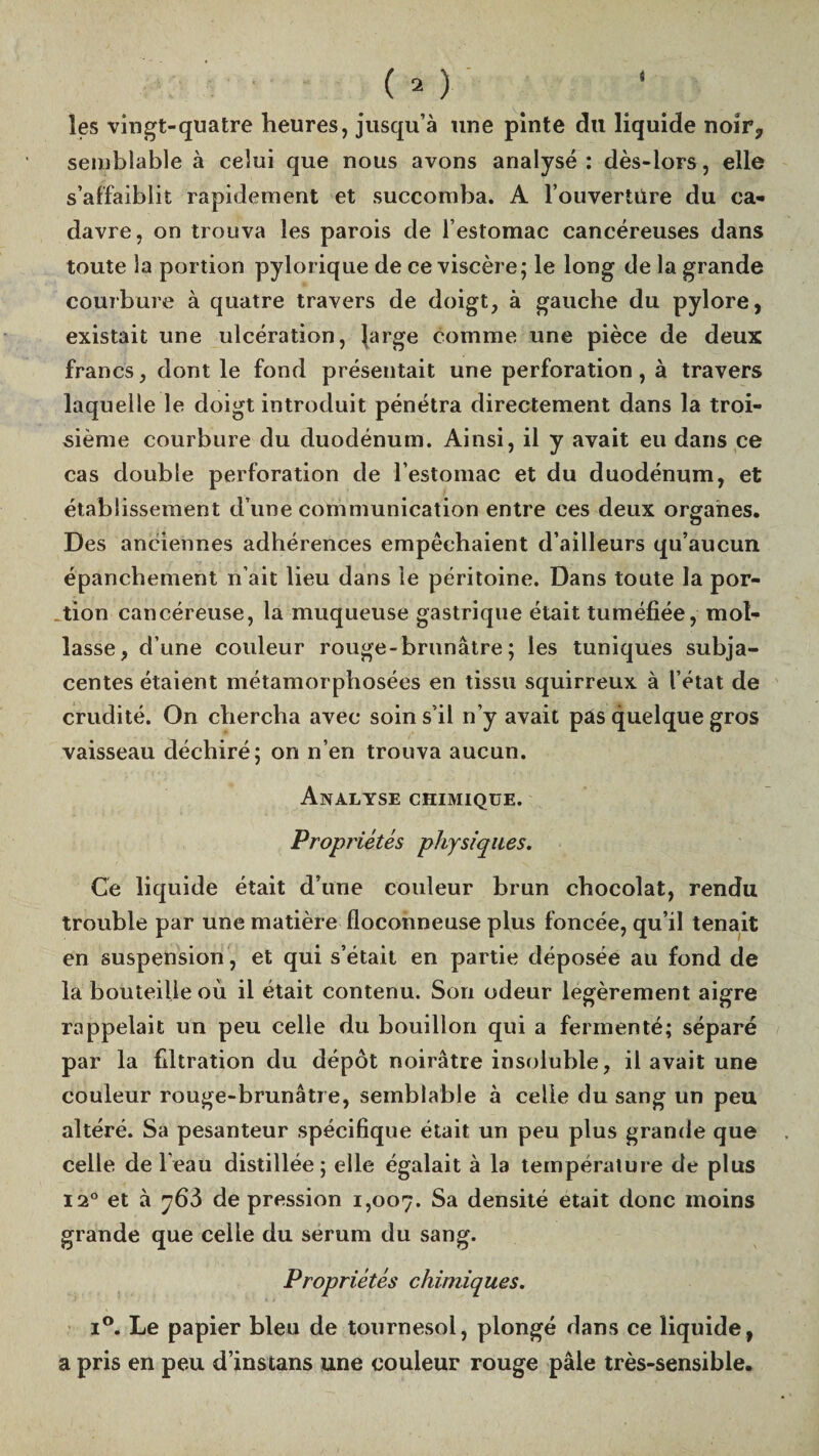 (O les vingt-quatre heures, jusqu’à une pinte du liquide noir7 semblable à celui que nous avons analysé: dès-lors, elle s’affaiblit rapidement et succomba. A l’ouvertüre du ca¬ davre, on trouva les parois de l’estomac cancéreuses dans toute la portion pylorique de ce viscère; le long de la grande courbure à quatre travers de doigt, à gauche du pylore, existait une ulcération, large comme une pièce de deux francs, dont le fond présentait une perforation, à travers laquelle le doigt introduit pénétra directement dans la troi¬ sième courbure du duodénum. Ainsi, il y avait eu dans ce cas double perforation de l’estomac et du duodénum, et établissement d’une communication entre ces deux organes. Des anciennes adhérences empêchaient d’ailleurs qu’aucun épanchement n’ait lieu dans le péritoine. Dans toute la por¬ tion cancéreuse, la muqueuse gastrique était tuméfiée, mot- lasse, d’une couleur rouge-brunâtre; les tuniques subja- centes étaient métamorphosées en tissu squirreux à l’état de crudité. On chercha avec soin s’il n’y avait pas quelque gros vaisseau déchiré; on n’en trouva aucun. Analyse chimique. Propriétés physiques. Ce liquide était d’une couleur brun chocolat, rendu trouble par une matière floconneuse plus foncée, qu’il tenait en suspension , et qui s’était en partie déposée au fond de la bouteille où il était contenu. Son odeur légèrement aigre rappelait un peu celle du bouillon qui a fermenté; séparé par la fdtration du dépôt noirâtre insoluble, il avait une couleur rouge-brunâtre, semblable à celle du sang un peu altéré. Sa pesanteur spécifique était un peu plus grande que celle de l’eau distillée; elle égalait à la température de plus 12° et à y63 de pression 1,007. Sa densité était donc moins grande que celle du sérum du sang. Propriétés chimiques. i°. Le papier bleu de tournesol, plongé dans ce liquide, a pris en peu d’instans une couleur rouge pâle très-sensible.