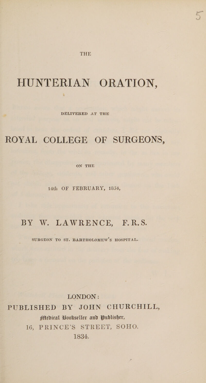 THE HUNTERIAN ORATION, DELIVERED AT THE ROYAL COLLEGE OF SURGEONS, ON THE 14th OF FEBRUARY, 1834, BY W. LAWRENCE, F.R.S. SURGEON TO ST. BARTHOLOMEW'S HOSPITAL. LONDON: PUBLISHED BY JOHN CHURCHILL, IBctnral ^oofejeUet’ antr Uublfetjer, 16, PRINCE’S STREET, SOHO. 1834.