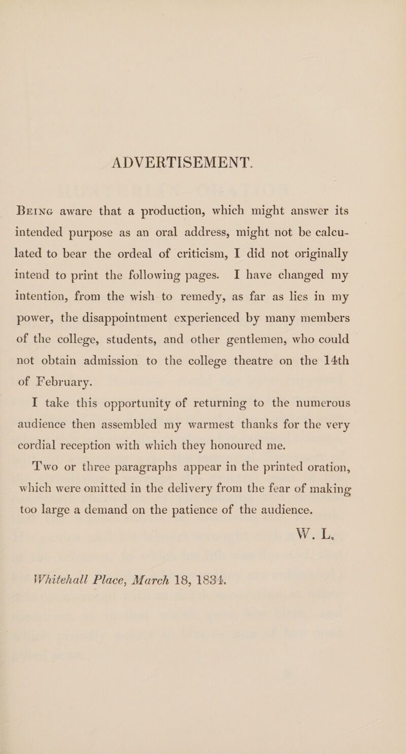 ADVERTISEMENT. Being aware that a production, which might answer its intended purpose as an oral address, might not be calcu¬ lated to bear the ordeal of criticism, I did not originally intend to print the following pages. I have changed my intention, from the wish to remedy, as far as lies in my power, the disappointment experienced by many members of the college, students, and other gentlemen, who could not obtain admission to the college theatre on the 14th of February. I take this opportunity of returning to the numerous audience then assembled my warmest thanks for the very cordial reception with which they honoured me. Two or three paragraphs appear in the printed oration, which were omitted in the delivery from the fear of making too large a demand on the patience of the audience. W. L* Whitehall Place, March 18, 1834,