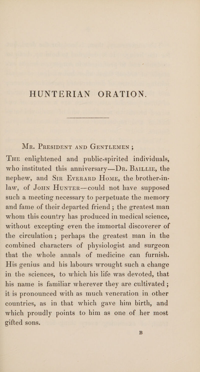 HUNTERIAN ORATION. Mr. President and Gentlemen ; The enlightened and public-spirited individuals, who instituted this anniversary—Dr. Baillie, the nephew, and Sir Everard Home, the brother-in- law, of John Hunter—could not have supposed such a meeting necessary to perpetuate the memory and fame of their departed friend ; the greatest man whom this country has produced in medical science, without excepting even the immortal discoverer of the circulation ; perhaps the greatest man in the combined characters of physiologist and surgeon that the whole annals of medicine can furnish. His genius and his labours wrought such a change in the sciences, to which his life was devoted, that his name is familiar wherever they are cultivated ; it is pronounced with as much veneration in other countries, as in that which gave him birth, and which proudly points to him as one of her most gifted sons. B