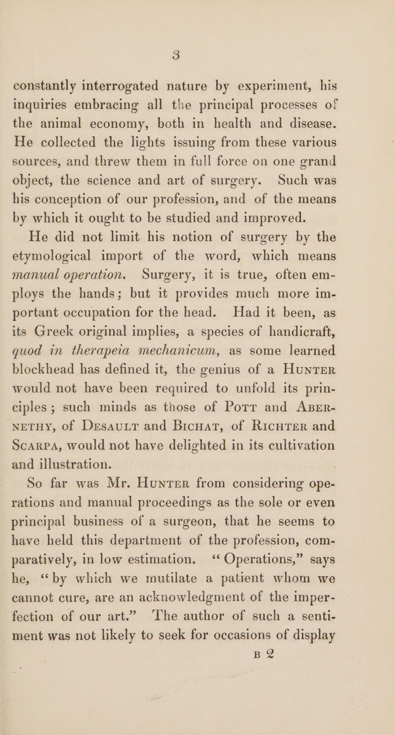 constantly interrogated nature by experiment, his inquiries embracing all the principal processes of the animal economy, both in health and disease. He collected the lights issuing from these various sources, and threw them in full force on one grand object, the science and art of surgery. Such was his conception of our profession, and of the means by which it ought to be studied and improved. He did not limit his notion of surgery by the etymological import of the word, which means manual operation. Surgery, it is true, often em¬ ploys the hands; but it provides much more im¬ portant occupation for the head. Had it been, as its Greek original implies, a species of handicraft, quod in therapeia mechanicum, as some learned blockhead has defined it, the genius of a Hunter would not have been required to unfold its prin¬ ciples ; such minds as those of Pott and Aber- nethy, of Desault and Bichat, of Richter and Scarpa, would not have delighted in its cultivation and illustration. So far was Mr. Hunter from considering ope¬ rations and manual proceedings as the sole or even principal business of a surgeon, that he seems to have held this department of the profession, com¬ paratively, in low estimation. “ Operations,” says he, ££ by which we mutilate a patient whom we cannot cure, are an acknowledgment of the imper¬ fection of our art.” The author of such a senti¬ ment was not likely to seek for occasions of display b 2