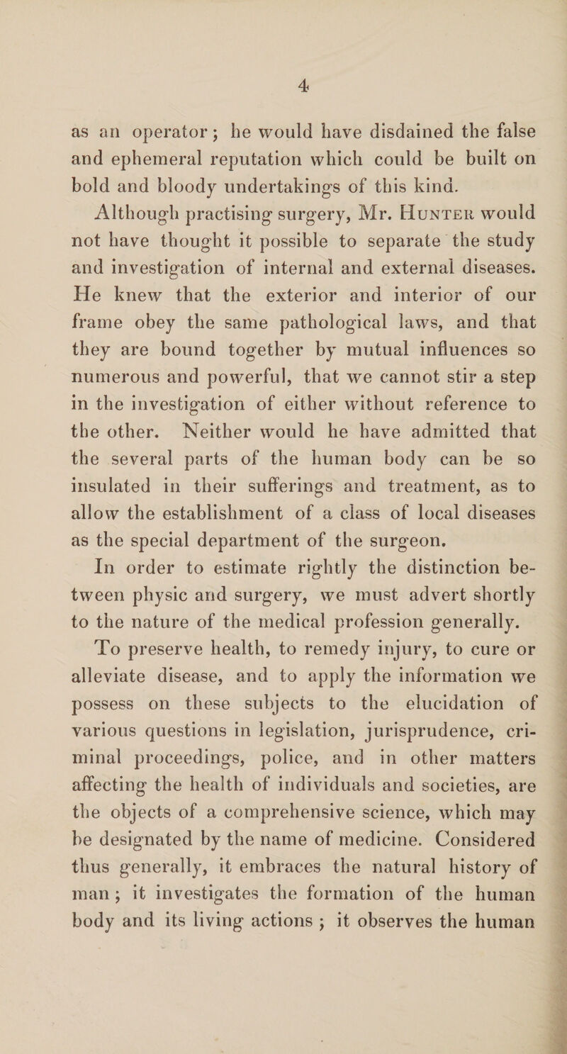 as an operator; he would have disdained the false and ephemeral reputation which could be built on bold and bloody undertakings of this kind. Although practising surgery, Mr. Hunter would not have thought it possible to separate the study and investigation of internal and external diseases. He knew that the exterior and interior of our frame obey the same pathological laws, and that they are bound together by mutual influences so numerous and powerful, that we cannot stir a step in the investigation of either without reference to the other. Neither would he have admitted that the several parts of the human body can be so insulated in their sufferings and treatment, as to allow the establishment of a class of local diseases as the special department of the surgeon. In order to estimate rightly the distinction be¬ tween physic and surgery, we must advert shortly to the nature of the medical profession generally. To preserve health, to remedy injury, to cure or alleviate disease, and to apply the information we possess on these subjects to the elucidation of various questions in legislation, jurisprudence, cri¬ minal proceedings, police, and in other matters affecting the health of individuals and societies, are the objects of a comprehensive science, which may be designated by the name of medicine. Considered thus generally, it embraces the natural history of man ; it investigates the formation of the human body and its living actions ; it observes the human