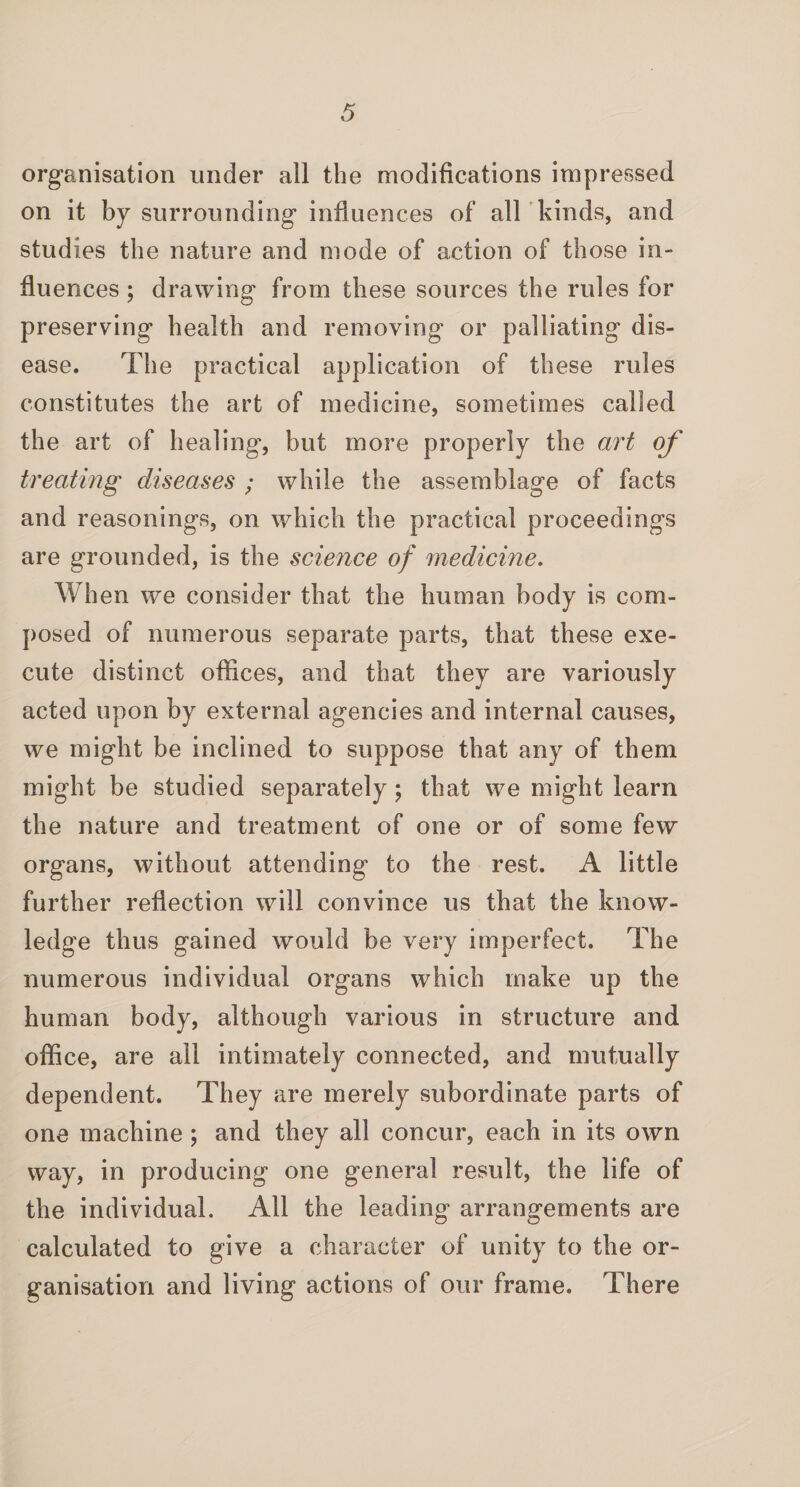 organisation under all the modifications impressed on it by surrounding influences of all kinds, and studies the nature and mode of action of those in¬ fluences ; drawing from these sources the rules for preserving health and removing or palliating dis¬ ease. The practical application of these rules constitutes the art of medicine, sometimes called the art of healing, but more properly the art of treating diseases ; while the assemblage of facts and reasonings, on which the practical proceedings are grounded, is the science of medicine. When we consider that the human body is com¬ posed of numerous separate parts, that these exe¬ cute distinct offices, and that they are variously acted upon by external agencies and internal causes, we might be inclined to suppose that any of them might be studied separately; that we might learn the nature and treatment of one or of some few organs, without attending to the rest. A little further reflection will convince us that the know¬ ledge thus gained would be very imperfect. The numerous individual organs which make up the human body, although various in structure and office, are all intimately connected, and mutually dependent. They are merely subordinate parts of one machine ; and they all concur, each in its own way, in producing one general result, the life of the individual. All the leading arrangements are calculated to give a character of unity to the or¬ ganisation and living actions of our frame. There