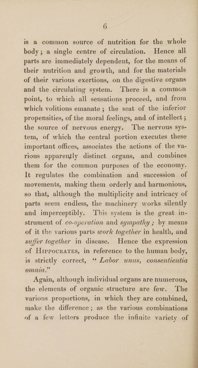 is a common source of nutrition for the whole body; a single centre of circulation. Hence all parts are immediately dependent, for the means of their nutrition and growth, and for the materials of their various exertions, on the digestive organs and the circulating system. There is a common point, to which all sensations proceed, and from which volitions emanate ; the seat of the inferior propensities, of the moral feelings, and of intellect; the source of nervous energy. The nervous sys¬ tem, of which the central portion executes these important offices, associates the actions of the va¬ rious apparently distinct organs, and combines them for the common purposes of the economy. It regulates the combination and succession of movements, making them orderly and harmonious, so that, although the multiplicity and intricacy of parts seem endless, the machinery works silently and imperceptibly. This system is the great in¬ strument of co-operation and sympathy ; by means of it the various parts work together in health, and suffer together in disease. Hence the expression of Hippocrates, in reference to the human body, is strictly correct, “ Labor units, consentientia omnia” Again, although individual organs are numerous, the elements of organic structure are few. The various proportions, in which they are combined, make the difference ; as the various combinations of a few letters produce the infinite variety of