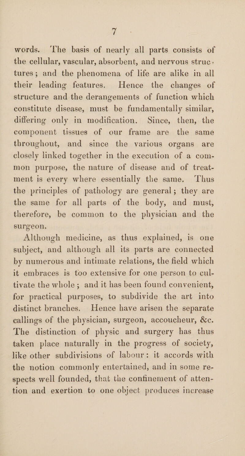 words. The basis of nearly all parts consists of the cellular, vascular, absorbent, and nervous struc¬ tures ; and the phenomena of life are alike in all their leading features. Hence the changes of structure and the derangements of function which constitute disease, must be fundamentally similar, differing only in modification. Since, then, the component tissues of our frame are the same throughout, and since the various organs are closely linked together in the execution of a com¬ mon purpose, the nature of disease and of treat¬ ment is every where essentially the same. Thus the principles of pathology are general; they are the same for all parts of the body, and must, therefore, be common to the physician and the surgeon. Although medicine, as thus explained, is one subject, and although all its parts are connected by numerous and intimate relations, the field which it embraces is too extensive for one person to cul¬ tivate the whole ; and it has been found convenient, for practical purposes, to subdivide the art into distinct branches. Hence have arisen the separate callings of the physician, surgeon, accoucheur, &c. The distinction of physic and surgery has thus taken place naturally in the progress of society, like other subdivisions of labour : it accords with the notion commonly entertained, and in some re¬ spects well founded, that the confinement of atten¬ tion and exertion to one object produces increase