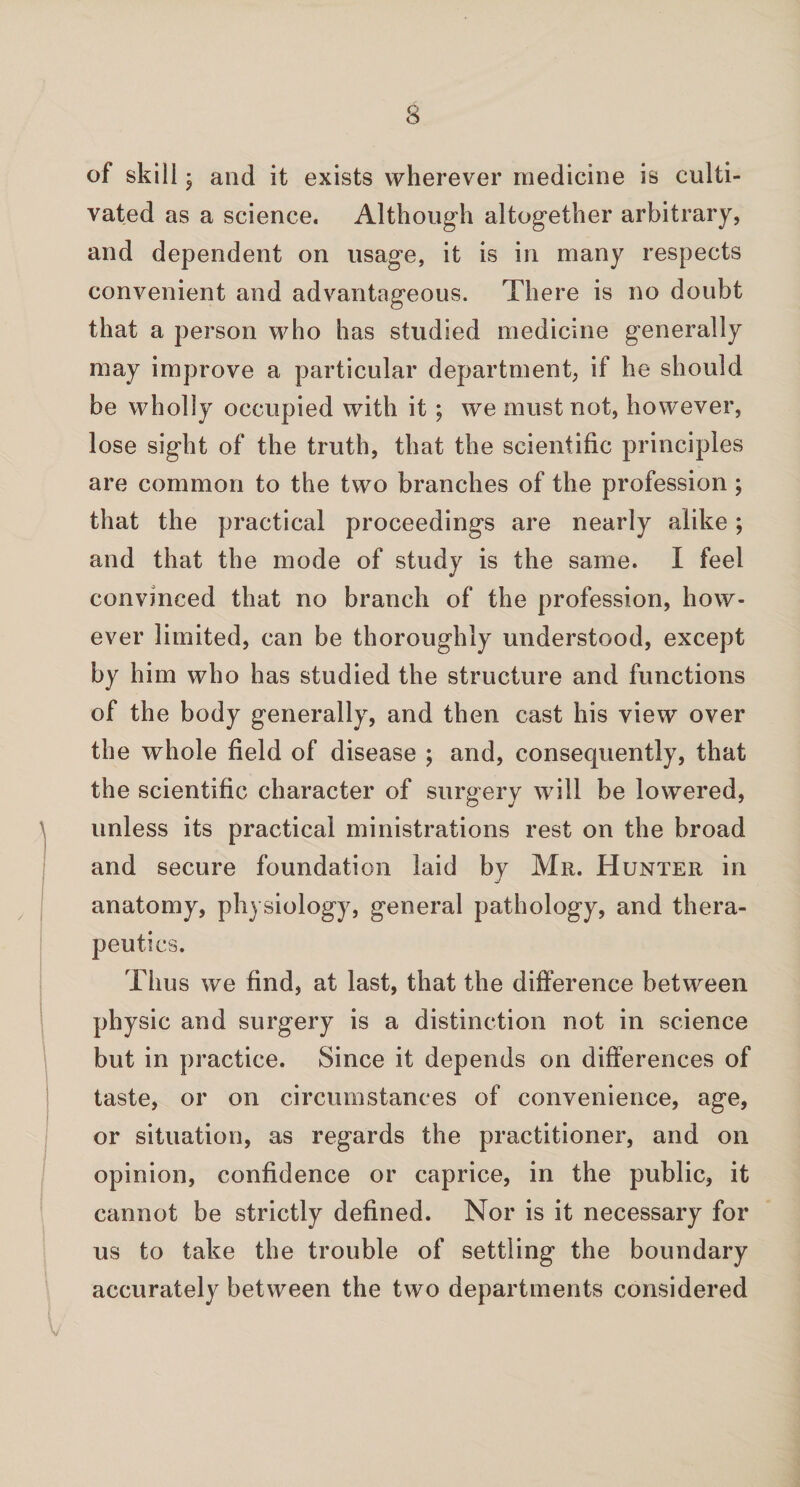 S of skill 5 and it exists wherever medicine is culti¬ vated as a science. Although altogether arbitrary, and dependent on usage, it is in many respects convenient and advantageous. There is no doubt that a person who has studied medicine generally may improve a particular department, if he should be wholly occupied with it ; we must not, however, lose sight of the truth, that the scientific principles are common to the two branches of the profession; that the practical proceedings are nearly alike; and that the mode of study is the same. I feel convinced that no branch of the profession, how¬ ever limited, can be thoroughly understood, except by him who has studied the structure and functions of the body generally, and then cast his view over the whole field of disease ; and, consequently, that the scientific character of surgerv will be lowered, unless its practical ministrations rest on the broad and secure foundation laid by Mr. Hunter in anatomy, physiology, general pathology, and thera¬ peutics. Thus we find, at last, that the difference between physic and surgery is a distinction not in science but in practice. Since it depends on differences of taste, or on circumstances of convenience, age, or situation, as regards the practitioner, and on opinion, confidence or caprice, in the public, it cannot be strictly defined. Nor is it necessary for us to take the trouble of settling the boundary accurately between the two departments considered