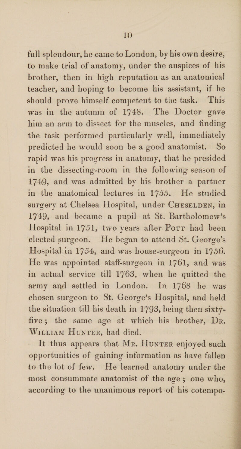 full splendour, he came to London, by his own desire, to make trial of anatomy, under the auspices of his brother, then in high reputation as an anatomical teacher, and hoping to become his assistant, if he should prove himself competent to the task. This was in the autumn of 1748. The Doctor gave him an arm to dissect for the muscles, and finding the task performed particularly well, immediately predicted he would soon be a good anatomist. So rapid was his progress in anatomy, that he presided in the dissecting-room in the following season of 1749, and was admitted by his brother a partner in the anatomical lectures in 1755. He studied surgery at Chelsea Hospital, under Cheselden, in 1749, and became a pupil at St. Bartholomew’s Hospital in 1751, two years after Pott had been elected surgeon. He began to attend St. George’s Hospital in 1754, and was house-surgeon in 1756. He was appointed staff-surgeon in I76I, and was in actual service till 1763, when he quitted the army and settled in London. In 1768 he was chosen surgeon to St. George’s Hospital, and held the situation till his death in 1793, being then sixty- five ; the same age at which his brother, Dr. William Hunter, had died. It thus appears that Mr. Hunter enjoyed such opportunities of gaining information as have fallen to the lot of few. He learned anatomy under the most consummate anatomist of the age ; one who, according to the unanimous report of his cotempo-