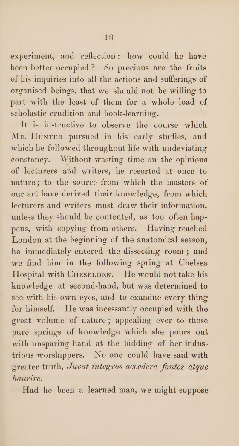 experiment, and reflection : how could he have been better occupied ? So precious are the fruits of his inquiries into all the actions and sufferings of organised beings, that we should not be willing to part with the least of them for a whole load of scholastic erudition and book-learning. It is instructive to observe the course which Mr. Hunter pursued in his early studies, and which he followed throughout life with undeviating constancy. Without wasting time on the opinions of lecturers and writers, he resorted at once to nature; to the source from which the masters of our art have derived their knowledge, from which lecturers and writers must draw their information, unless they should be contented, as too often hap¬ pens, with copying from others. Having reached London at the beginning of the anatomical season, he immediately entered the dissecting room ; and we find him in the following spring at Chelsea Hospital with Cheselden. He would not take his knowledge at second-hand, but was determined to see with his own eyes, and to examine every thing for himself. He was incessantly occupied with the great volume of nature ; appealing ever to those pure springs of knowledge which she pours out with unsparing hand at the bidding of her indus¬ trious worshippers. No one could have said with greater truth, Javcit integros accedere fontes atque haurire. Had he been a learned man, we might suppose