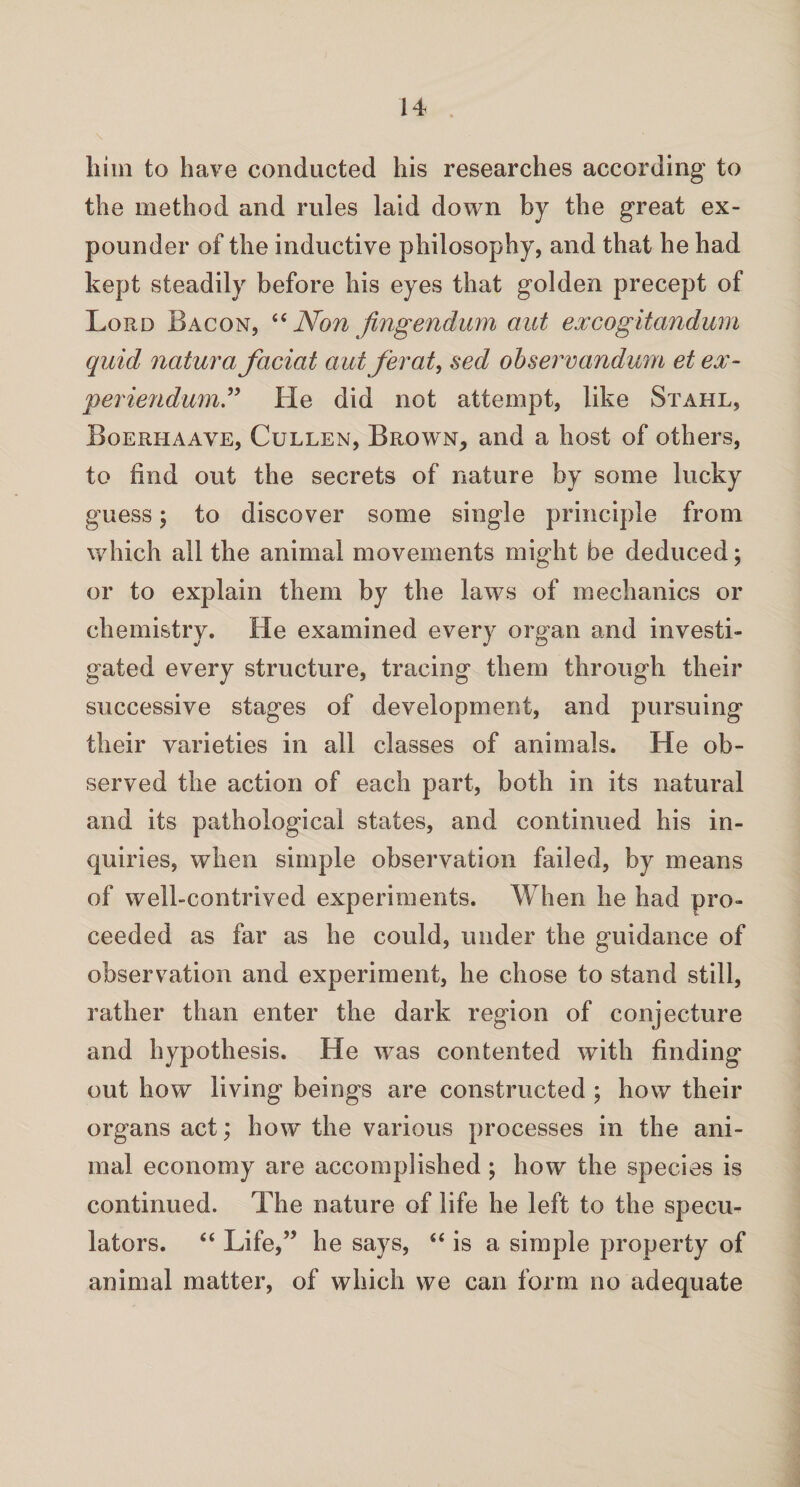 him to have conducted his researches according to the method and rules laid down by the great ex¬ pounder of the inductive philosophy, and that he had kept steadily before his eyes that golden precept of Lord Bacon, “ Non fingendum aut excogitandum quid natura faciat autferat, sed observandum et ex- periendum” He did not attempt, like Stahl, Boerhaave, Cullen, Brown, and a host of others, to find out the secrets of nature by some lucky guess; to discover some single principle from which all the animal movements might be deduced; or to explain them by the laws of mechanics or chemistry. He examined every organ and investi¬ gated every structure, tracing them through their successive stages of development, and pursuing their varieties in all classes of animals. He ob¬ served the action of each part, both in its natural and its pathological states, and continued his in¬ quiries, when simple observation failed, by means of well-contrived experiments. When he had pro¬ ceeded as far as he could, under the guidance of observation and experiment, he chose to stand still, rather than enter the dark region of conjecture and hypothesis. He was contented with finding out how living beings are constructed ; how their organs act; how the various processes in the ani¬ mal economy are accomplished; how the species is continued. The nature of life he left to the specu¬ lators. “ Life,” he says, “ is a simple property of animal matter, of which we can form no adequate