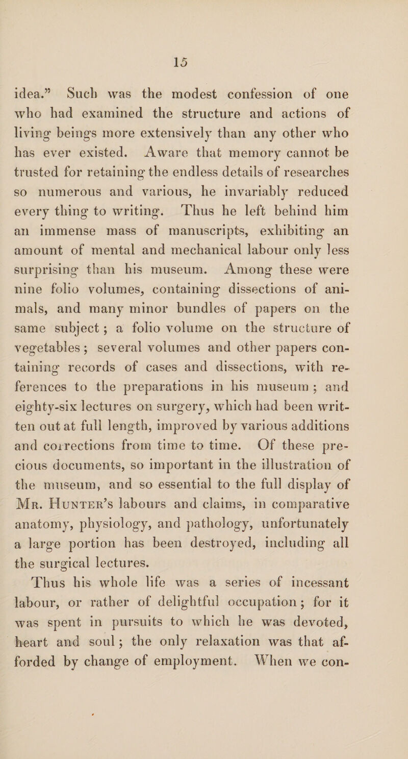 idea.” Sued] was the modest confession of one who had examined the structure and actions of living’ beings more extensively than any other who has ever existed. Aware that memory cannot be trusted for retaining the endless details of researches so numerous and various, he invariably reduced every thing to writing. Thus he left behind him an immense mass of manuscripts, exhibiting an amount of mental and mechanical labour only less surprising than his museum. Among these were nine folio volumes, containing dissections of ani¬ mals, and many minor bundles of papers on the same subject; a folio volume on the structure of vegetables; several volumes and other papers con¬ taining records of cases and dissections, with re¬ ferences to the preparations in his museum ; and eighty-six lectures on surgery, which had been writ¬ ten out at full length, improved by various additions and corrections from time to time. Of these pre¬ cious documents, so important in the illustration of the museum, and so essential to the full display of Mr. Hunter’s labours and claims, in comparative anatomy, physiology, and pathology, unfortunately a large portion has been destroyed, including all the surgical lectures. Thus his whole life was a series of incessant labour, or rather of delightful occupation; for it was spent in pursuits to which he was devoted, heart and soul; the only relaxation was that af¬ forded by change of employment. When we con-