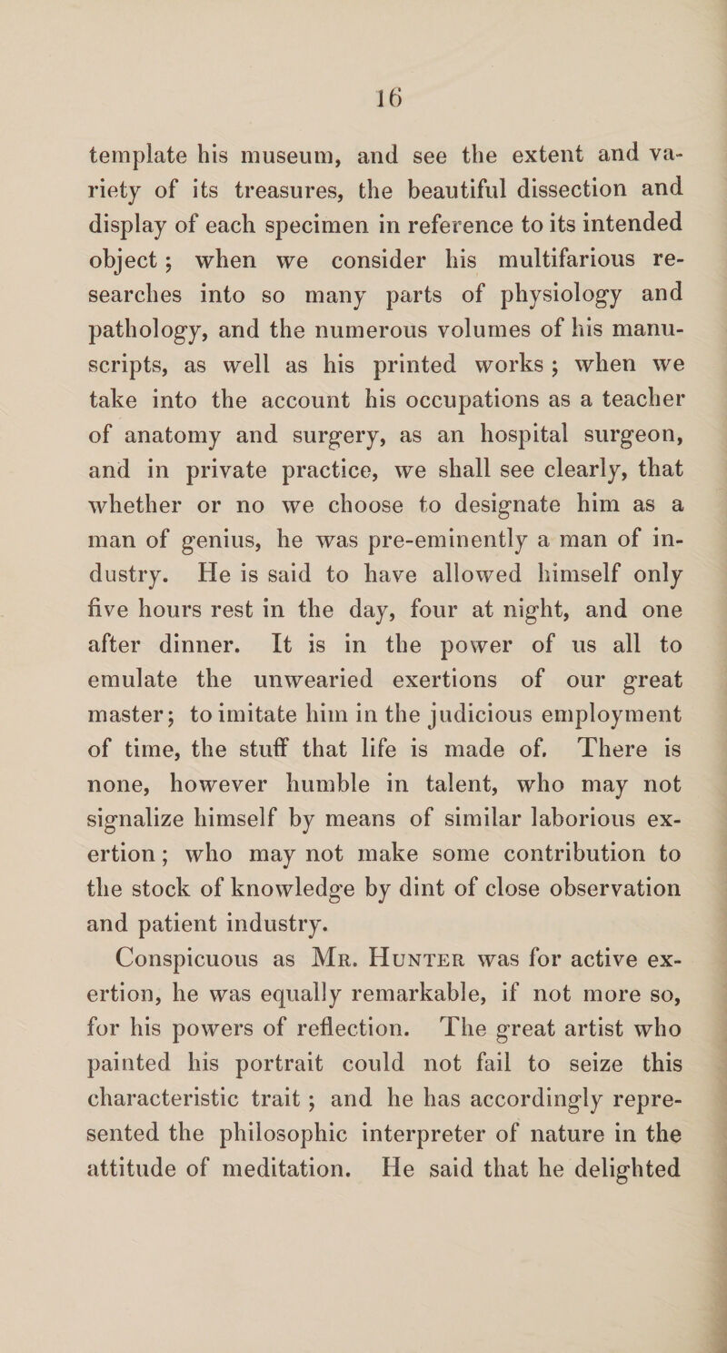 template his museum, and see the extent and va¬ riety of its treasures, the beautiful dissection and display of each specimen in reference to its intended object; when we consider his multifarious re¬ searches into so many parts of physiology and pathology, and the numerous volumes of his manu¬ scripts, as well as his printed works ; when we take into the account his occupations as a teacher of anatomy and surgery, as an hospital surgeon, and in private practice, we shall see clearly, that whether or no we choose to designate him as a man of genius, he was pre-eminently a man of in¬ dustry. He is said to have allowed himself only five hours rest in the day, four at night, and one after dinner. It is in the power of us all to emulate the unwearied exertions of our great master; to imitate him in the judicious employment of time, the stuff that life is made of. There is none, however humble in talent, who may not signalize himself by means of similar laborious ex¬ ertion ; who may not make some contribution to the stock of knowledge by dint of close observation and patient industry. Conspicuous as Mr. Hunter was for active ex¬ ertion, he was equally remarkable, if not more so, for his powers of reflection. The great artist who painted his portrait could not fail to seize this characteristic trait ; and he has accordingly repre¬ sented the philosophic interpreter of nature in the attitude of meditation. He said that he delighted