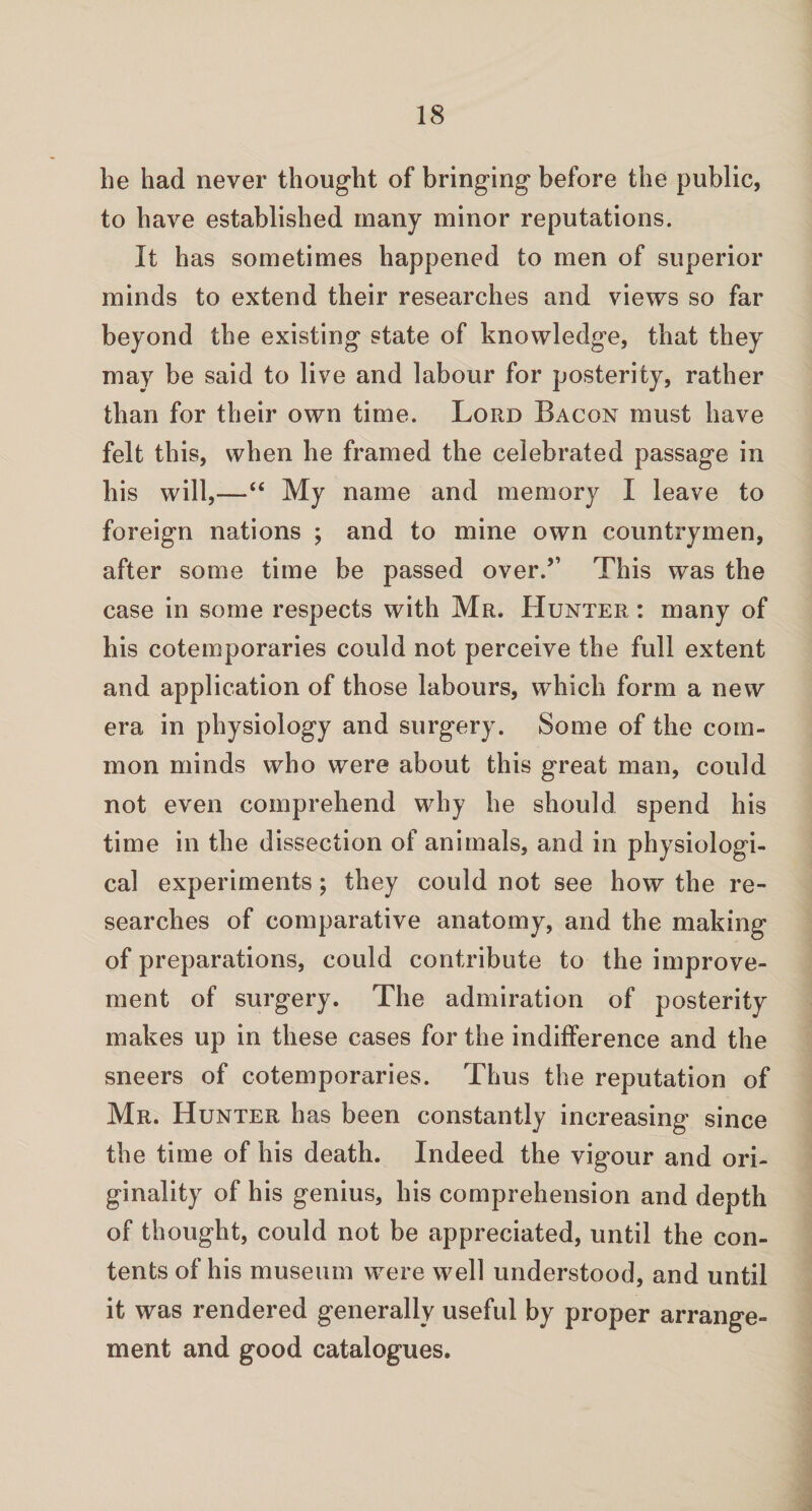 be had never thought of bringing before the public, to have established many minor reputations. It has sometimes happened to men of superior minds to extend their researches and views so far beyond the existing state of knowledge, that they may be said to live and labour for posterity, rather than for their own time. Lord Bacon must have felt this, when he framed the celebrated passage in his will,—“ My name and memory I leave to foreign nations ; and to mine own countrymen, after some time be passed over.5’ This was the case in some respects with Mr. Hunter : many of his cotemporaries could not perceive the full extent and application of those labours, which form a new era in physiology and surgery. Some of the com¬ mon minds who were about this great man, could not even comprehend why he should spend his time in the dissection of animals, and in physiologi¬ cal experiments; they could not see how the re¬ searches of comparative anatomy, and the making of preparations, could contribute to the improve¬ ment of surgery. The admiration of posterity makes up in these cases for the indifference and the sneers of cotemporaries. Thus the reputation of Mr. Hunter has been constantly increasing since the time of his death. Indeed the vigour and ori¬ ginality of his genius, his comprehension and depth of thought, could not be appreciated, until the con¬ tents of his museum were well understood, and until it was rendered generally useful by proper arrange¬ ment and good catalogues.