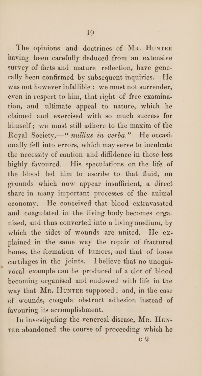 The opinions and doctrines of Mr. Hunter haying' been carefully deduced from an extensive survey of facts and mature reflection, have gene¬ rally been confirmed by subsequent inquiries. He was not however infallible : we must not surrender, even in respect to him, that right of free examina¬ tion, and ultimate appeal to nature, which he claimed and exercised with so much success for himself; we must still adhere to the maxim of the Royal Society,—“ nullius in verha.” He occasi¬ onally fell into errors, which may serve to inculcate the necessity of caution and diffidence in those less highly favoured. His speculations on the life of the blood led him to ascribe to that fluid, on grounds which now appear insufficient, a direct share in many important processes of the animal economy. Fie conceived that blood extravasated and coagulated in the living body becomes orga¬ nised, and thus converted into a living medium, by which the sides of wounds are united. He ex¬ plained in the same way the repair of fractured bones, the formation of tumors, and that of loose cartilages in the joints. I believe that no unequi¬ vocal example can be produced of a clot of blood becoming organised and endowed with life in the way that Mr. Hunter supposed ; and, in the case of wounds, coagula obstruct adhesion instead of favouring its accomplishment. In investigating the venereal disease, Mr. Hun¬ ter abandoned the course of proceeding which he c 2