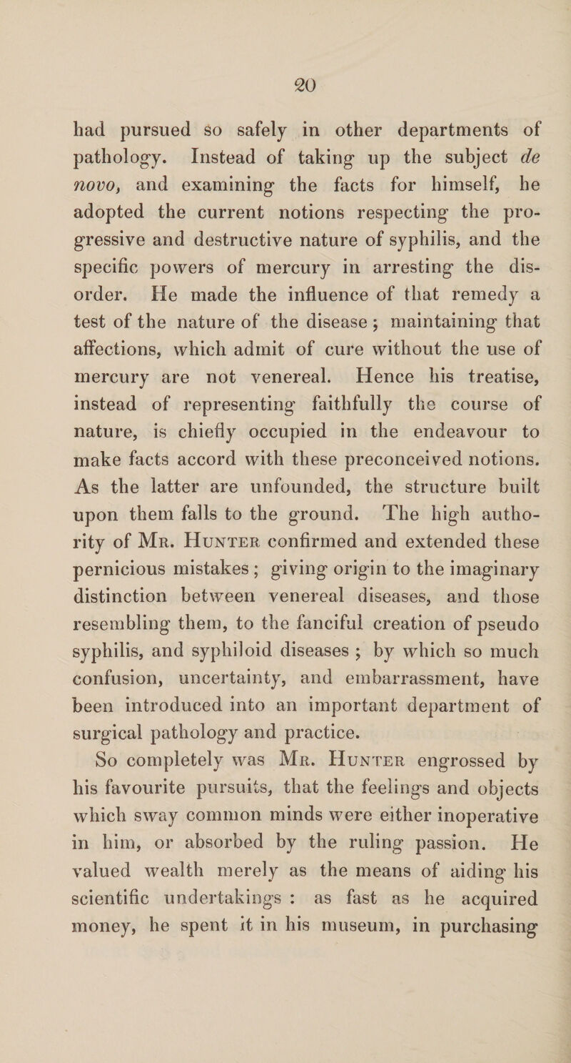 had pursued so safely in other departments of pathology. Instead of taking up the subject de novo, and examining the facts for himself, he adopted the current notions respecting the pro¬ gressive and destructive nature of syphilis, and the specific powers of mercury in arresting the dis¬ order. He made the influence of that remedy a test of the nature of the disease ; maintaining that affections, which admit of cure without the use of mercury are not venereal. Hence his treatise, instead of representing faithfully the course of nature, is chiefly occupied in the endeavour to make facts accord with these preconceived notions. As the latter are unfounded, the structure built upon them falls to the ground. The high autho¬ rity of Mr. Hunter confirmed and extended these pernicious mistakes ; giving origin to the imaginary distinction between venereal diseases, and those resembling them, to the fanciful creation of pseudo syphilis, and syphiloid diseases ; by which so much confusion, uncertainty, and embarrassment, have been introduced into an important department of surgical pathology and practice. So completely was Mr. Hunter engrossed by his favourite pursuits, that the feelings and objects which sway common minds were either inoperative in him, or absorbed by the ruling passion. He valued wealth merely as the means of aiding his scientific undertakings : as fast as he acquired money, he spent it in his museum, in purchasing